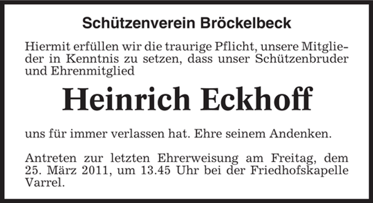<p>Schützenverein Bröckelbeck<br />Hiermit erfüllen wir die traurige Pflicht, unsere Mitglieder in Kenntnis zu setzen, dass unser Schützenbruder und Ehrenmitglied</p><p>Heinrich Eckhoff<br />uns für immer verlassen hat. Ehre seinem Andenken. Antreten zur letzten Ehrerweisung am Freitag, dem 25. März 2011, um 13.45 Uhr bei der Friedhofskapelle Varrel.</p>