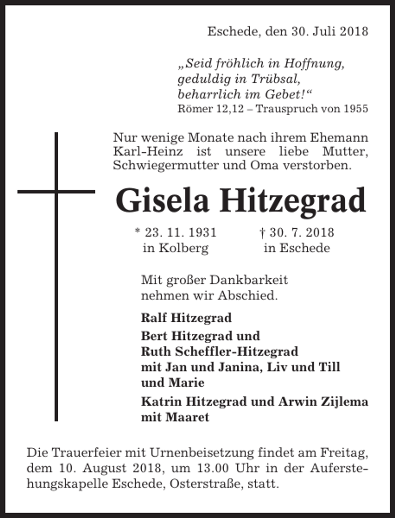 <p>Eschede, den 30. Juli 2018<br />„Seid fröhlich in Hoffnung,<br />geduldig in Trübsal,<br />beharrlich im Gebet!“<br />Römer 12,12 – Trauspruch von 1955</p><p>Nur wenige Monate nach ihrem Ehemann<br />Karl-Heinz ist unsere liebe Mutter,<br />Schwiegermutter und Oma verstorben.</p><p>Gisela Hitzegrad<br />* 23. 11. 1931<br />in Kolberg</p><p>† 30. 7. 2018<br />in Eschede</p><p>Mit großer Dankbarkeit<br />nehmen wir Abschied.<br />Ralf Hitzegrad<br />Bert Hitzegrad und<br />Ruth Scheffler-Hitzegrad<br />mit Jan und Janina, Liv und Till<br />und Marie<br />Katrin Hitzegrad und Arwin Zijlema<br />mit Maaret<br />Die Trauerfeier mit Urnenbeisetzung findet am Freitag,<br />dem 10. August 2018, um 13.00 Uhr in der Auferstehungskapelle Eschede, Osterstraße, statt.</p>