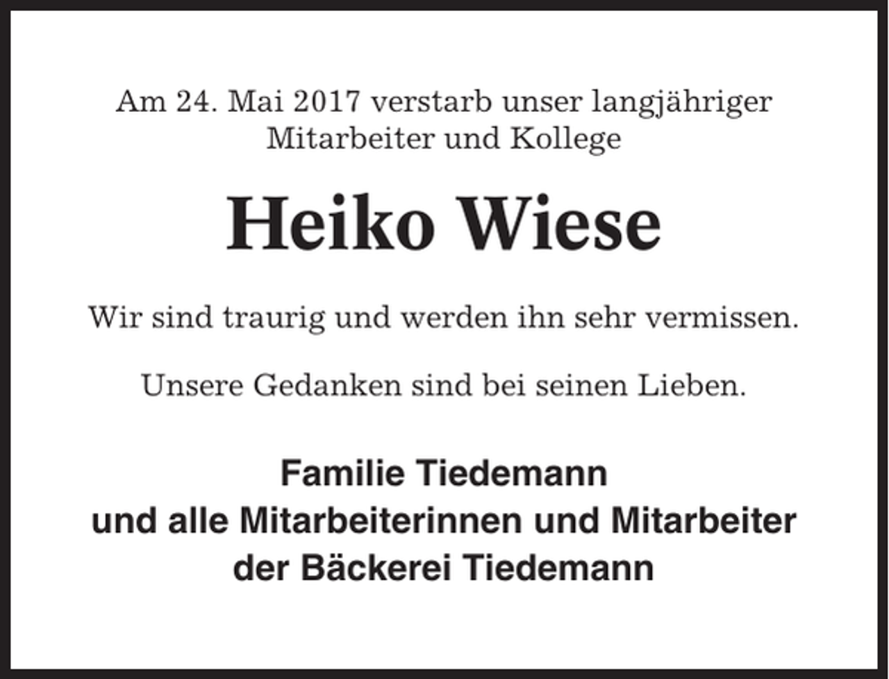 <p>Am 24. Mai 2017 verstarb unser langjähriger<br />Mitarbeiter und Kollege</p><p>Heiko Wiese<br />Wir sind traurig und werden ihn sehr vermissen.<br />Unsere Gedanken sind bei seinen Lieben.</p><p>Familie Tiedemann<br />und alle Mitarbeiterinnen und Mitarbeiter<br />der Bäckerei Tiedemann</p>