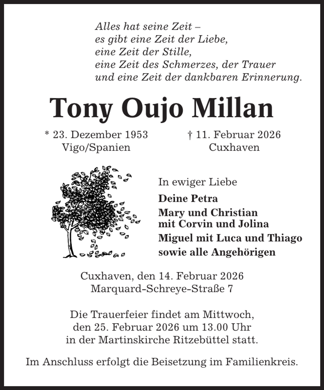<p>Alles hat seine Zeit –<br />es gibt eine Zeit der Liebe,<br />eine Zeit der Stille,<br />eine Zeit des Schmerzes, der Trauer<br />und eine Zeit der dankbaren Erinnerung.</p><p>Tony Oujo Millan<br />* 23. Dezember 1953<br />Vigo/Spanien</p><p>† 11. Februar 2026<br />Cuxhaven<br />In ewiger Liebe<br />Deine Petra<br />Mary und Christian<br />mit Corvin und Jolina<br />Miguel mit Luca und Thiago<br />sowie alle Angehörigen</p><p>Cuxhaven, den 14. Februar 2026<br />Marquard-Schreye-Straße 7<br />Die Trauerfeier findet am Mittwoch,<br />den 25. Februar 2026 um 13.00 Uhr<br />in der Martinskirche Ritzebüttel statt.<br />Im Anschluss erfolgt die Beisetzung im Familienkreis.</p>