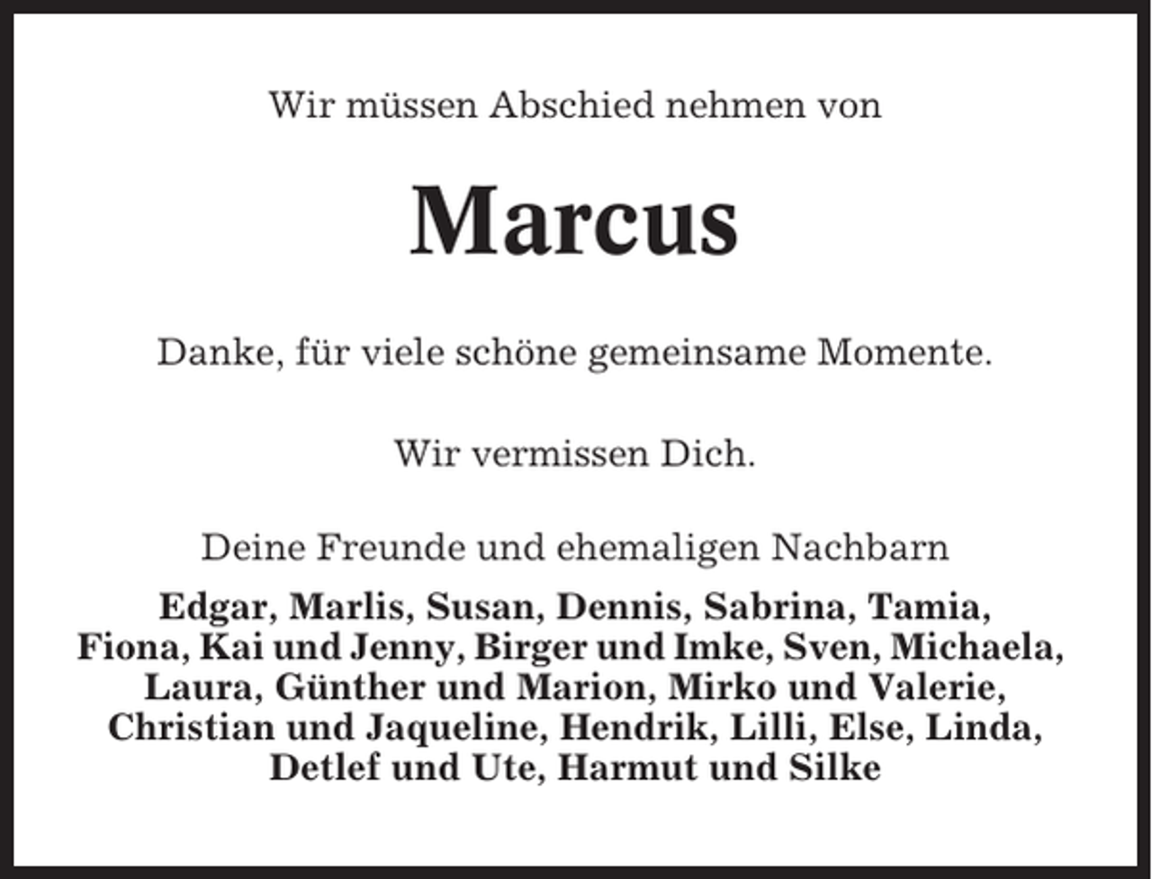 <p>Wir müssen Abschied nehmen von</p><p>Marcus<br />Danke, für viele schöne gemeinsame Momente.<br />Wir vermissen Dich.<br />Deine Freunde und ehemaligen Nachbarn<br />Edgar, Marlis, Susan, Dennis, Sabrina, Tamia,<br />Fiona, Kai und Jenny, Birger und Imke, Sven, Michaela,<br />Laura, Günther und Marion, Mirko und Valerie,<br />Christian und Jaqueline, Hendrik, Lilli, Else, Linda,<br />Detlef und Ute, Harmut und Silke</p>
