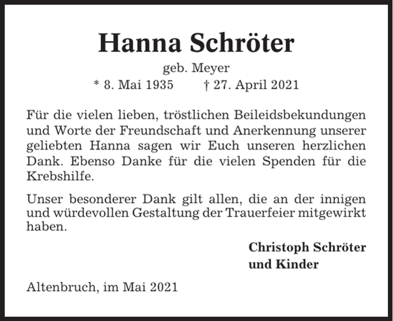 <p>Hanna Schröter<br />geb. Meyer<br />* 8. Mai 1935<br />† 27. April 2021<br />Für die vielen lieben, tröstlichen Beileidsbekundungen<br />und Worte der Freundschaft und Anerkennung unserer<br />geliebten Hanna sagen wir Euch unseren herzlichen<br />Dank. Ebenso Danke für die vielen Spenden für die<br />Krebshilfe.<br />Unser besonderer Dank gilt allen, die an der innigen<br />und würdevollen Gestaltung der Trauerfeier mitgewirkt<br />haben.<br />Christoph Schröter<br />und Kinder<br />Altenbruch, im Mai 2021</p>