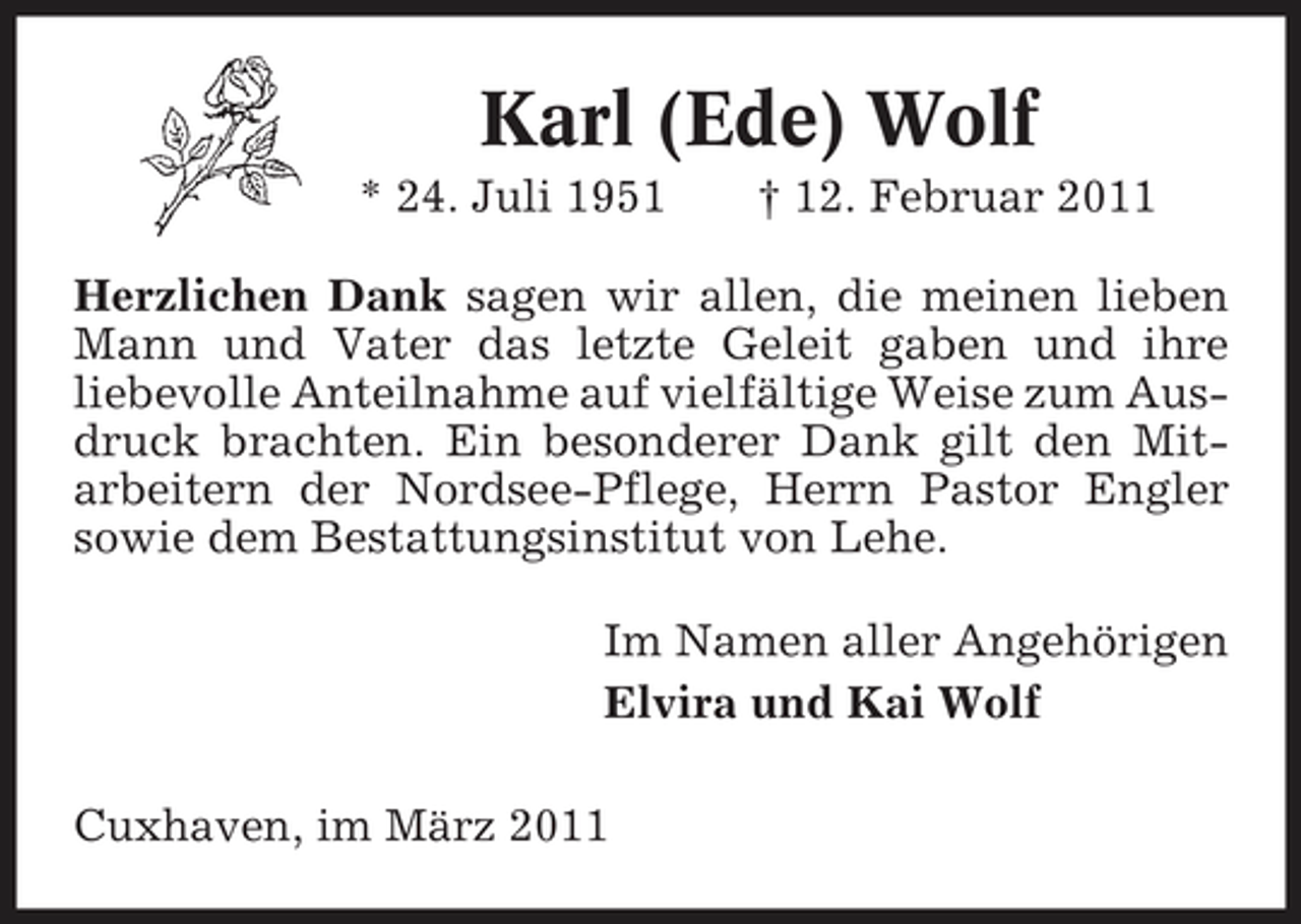 <p>Karl (Ede) Wolf<br />* 24. Juli 1951 † 12. Februar 2011 Herzlichen Dank sagen wir allen, die meinen lieben Mann und Vater das letzte Geleit gaben und ihre liebevolle Anteilnahme auf vielfältige Weise zum Ausdruck brachten. Ein besonderer Dank gilt den Mitarbeitern der Nordsee-Pflege, Herrn Pastor Engler sowie dem Bestattungsinstitut von Lehe. Im Namen aller Angehörigen Elvira und Kai Wolf Cuxhaven, im März 2011</p>