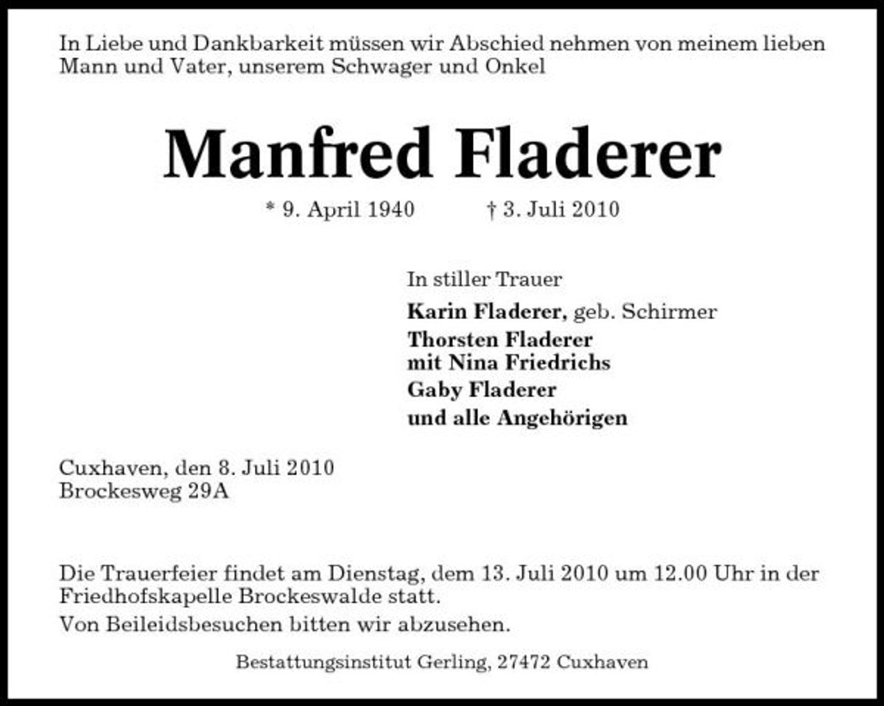 <p>In Liebe und Dankbarkeit müssen wir Abschied nehmen von meinem lieben Mann und Vater, unserem Schwager und Onkel</p><p>Manfred Fladerer<br />* 9. April 1940 † 3. Juli 2010<br />In stiller Trauer</p><p>Karin Fladerer, geb. Schirmer Thorsten Fladerer mit Nina Friedrichs Gaby Fladerer und alle Angehörigen Cuxhaven, den 8. Juli 2010 Brockesweg 29A</p><p>Die Trauerfeier findet am Dienstag, dem 13. Juli 2010 um 12.00 Uhr in der Friedhofskapelle Brockeswalde statt. Von Beileidsbesuchen bitten wir abzusehen.<br />Bestattungsinstitut Gerling, 27472 Cuxhaven</p>
