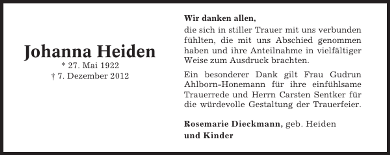 <p>Johanna Heiden<br />* 27. Mai 1922<br />† 7. Dezember 2012</p><p>Wir danken allen,<br />die sich in stiller Trauer mit uns verbunden<br />fühlten, die mit uns Abschied genommen<br />haben und ihre Anteilnahme in vielfältiger<br />Weise zum Ausdruck brachten.<br />Ein besonderer Dank gilt Frau Gudrun<br />Ahlborn-Honemann für ihre einfühlsame<br />Trauerrede und Herrn Carsten Sentker für<br />die würdevolle Gestaltung der Trauerfeier.</p><p>Rosemarie Dieckmann, geb. Heiden<br />und Kinder</p>