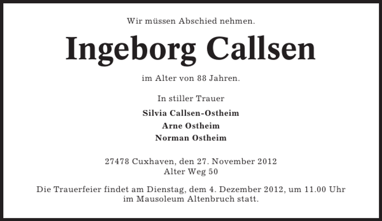 <p>Wir müssen Abschied nehmen.</p>
<p>Ingeborg Callsen<br />im Alter von 88 Jahren.<br />In stiller Trauer<br />Silvia Callsen-Ostheim<br />Arne Ostheim<br />Norman Ostheim<br />27478 Cuxhaven, den 27. November 2012<br />Alter Weg 50<br />Die Trauerfeier findet am Dienstag, dem 4. Dezember 2012, um 11.00 Uhr<br />im Mausoleum Altenbruch statt.</p>