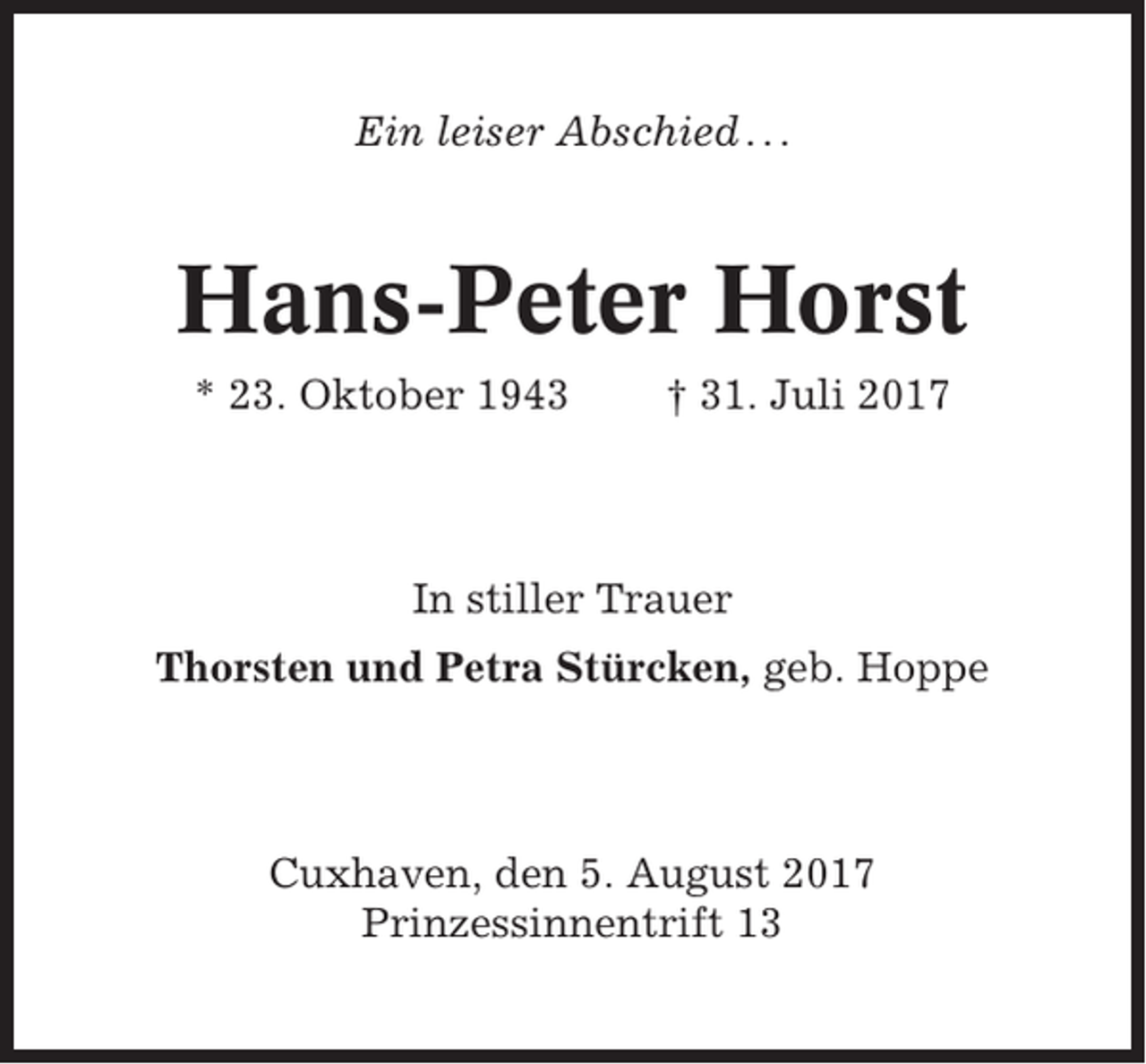 <p>Ein leiser Abschied . . .</p><p>Hans-Peter Horst<br />* 23. Oktober 1943</p><p>† 31. Juli 2017</p><p>In stiller Trauer<br />Thorsten und Petra Stürcken, geb. Hoppe</p><p>Cuxhaven, den 5. August 2017<br />Prinzessinnentrift 13</p>