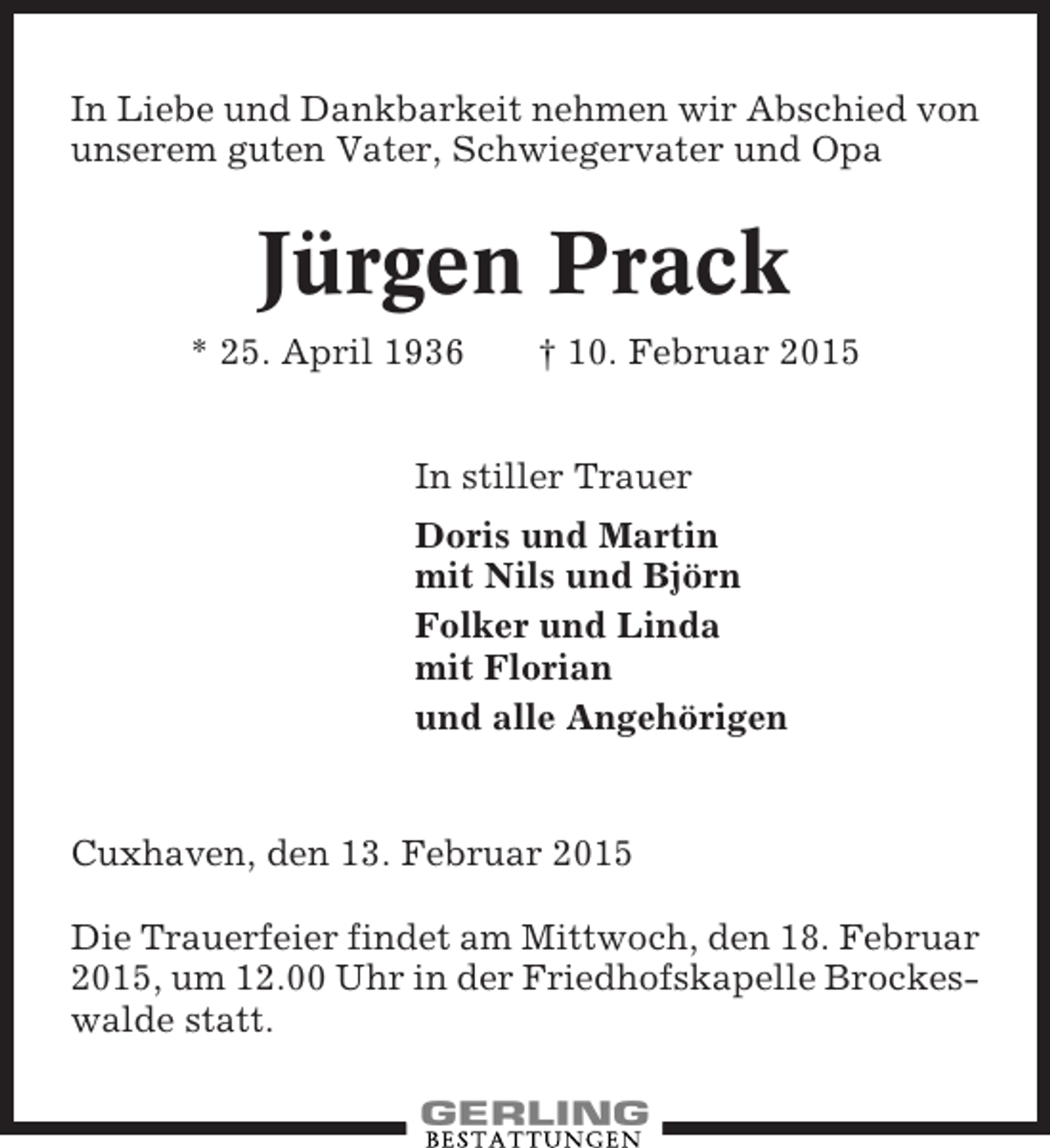 <p>In Liebe und Dankbarkeit nehmen wir Abschied von<br />unserem guten Vater, Schwiegervater und Opa</p><p>Jürgen Prack<br />* 25. April 1936</p><p>† 10. Februar 2015</p><p>In stiller Trauer<br />Doris und Martin<br />mit Nils und Björn<br />Folker und Linda<br />mit Florian<br />und alle Angehörigen</p><p>Cuxhaven, den 13. Februar 2015<br />Die Trauerfeier findet am Mittwoch, den 18. Februar<br />2015, um 12.00 Uhr in der Friedhofskapelle Brockeswalde statt.</p>