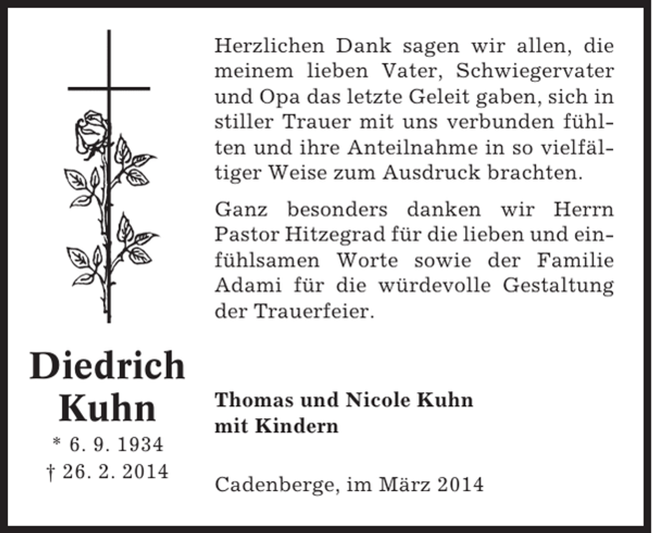<p>Herzlichen Dank sagen wir allen, die<br />meinem lieben Vater, Schwiegervater<br />und Opa das letzte Geleit gaben, sich in<br />stiller Trauer mit uns verbunden fühlten und ihre Anteilnahme in so vielfältiger Weise zum Ausdruck brachten.<br />Ganz besonders danken wir Herrn<br />Pastor Hitzegrad für die lieben und einfühlsamen Worte sowie der Familie<br />Adami für die würdevolle Gestaltung<br />der Trauerfeier.</p><p>Diedrich<br />Kuhn<br />* 6. 9. 1934<br />† 26. 2. 2014</p><p>Thomas und Nicole Kuhn<br />mit Kindern<br />Cadenberge, im März 2014</p>