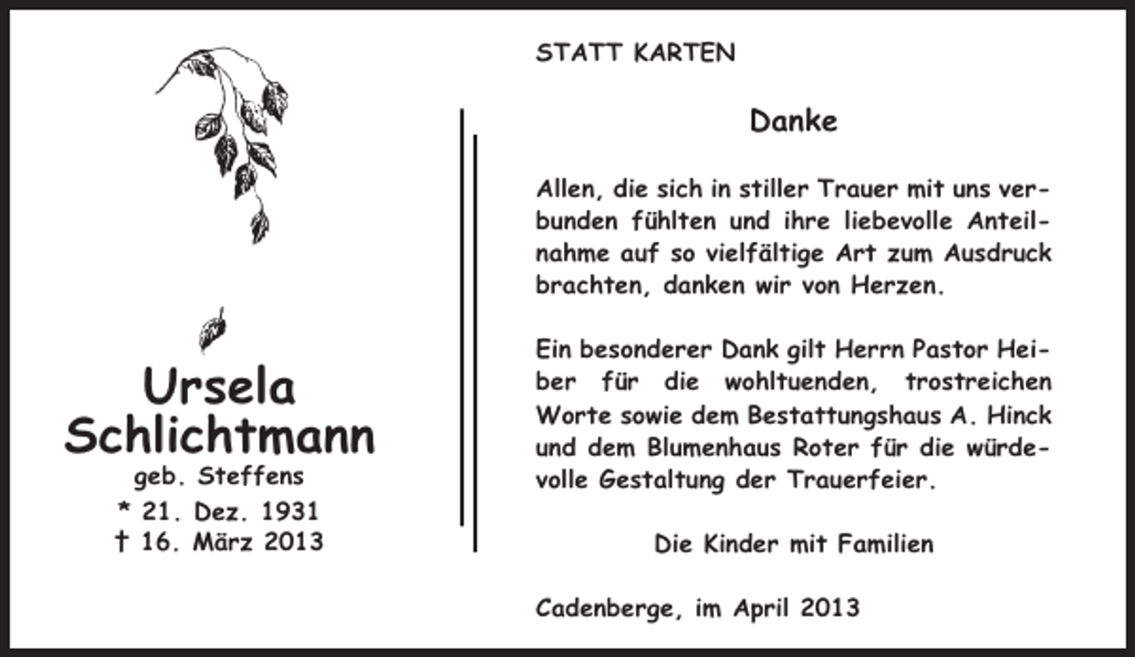 <p>STATT KARTEN</p><p>Danke<br />Allen, die sich in stiller Trauer mit uns verbunden fühlten und ihre liebevolle Anteilnahme auf so vielfältige Art zum Ausdruck<br />brachten, danken wir von Herzen.</p><p>Ursela<br />Schlichtmann<br />geb. Steffens<br />* 21. Dez. 1931<br />† 16. März 2013</p><p>Ein besonderer Dank gilt Herrn Pastor Heiber für die wohltuenden, trostreichen<br />Worte sowie dem Bestattungshaus A. Hinck<br />und dem Blumenhaus Roter für die würdevolle Gestaltung der Trauerfeier.<br />Die Kinder mit Familien<br />Cadenberge, im April 2013</p>