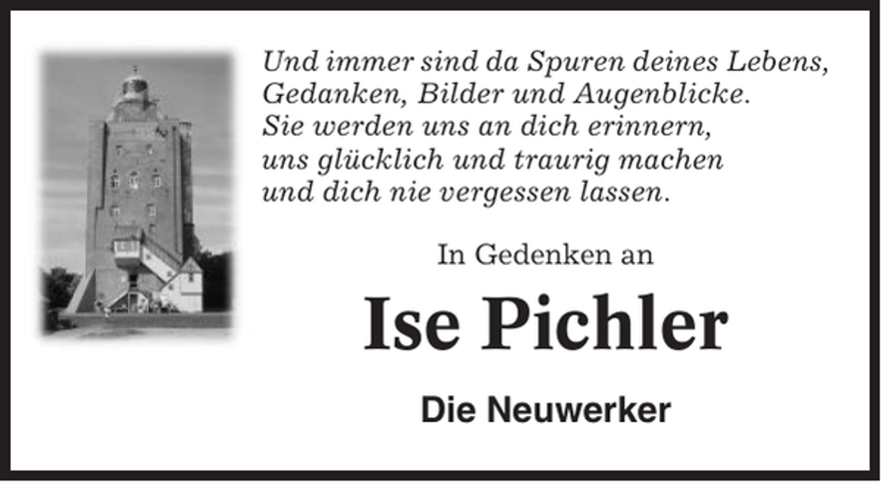 <p>Und immer sind da Spuren deines Lebens,<br />Gedanken, Bilder und Augenblicke.<br />Sie werden uns an dich erinnern,<br />uns glücklich und traurig machen<br />und dich nie vergessen lassen.<br />In Gedenken an</p><p>Ise Pichler<br />Die Neuwerker</p>