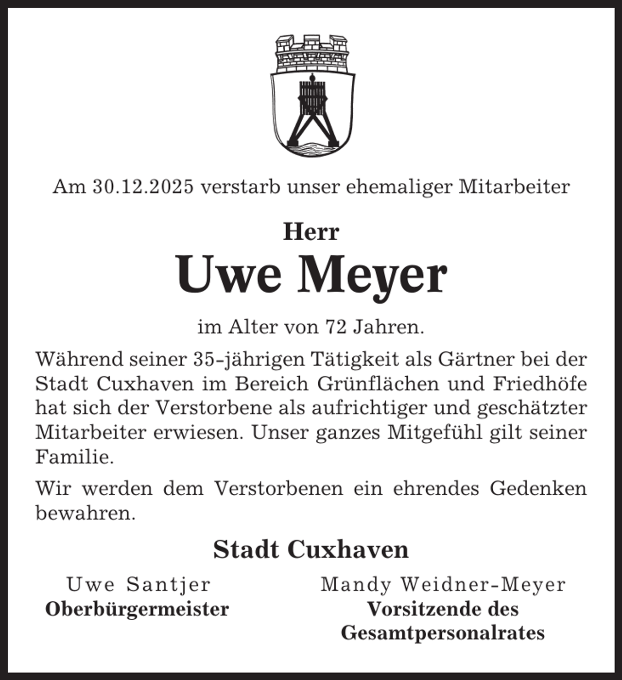 <p>Am 30.12.2025 verstarb unser ehemaliger Mitarbeiter</p><p>Herr</p><p>Uwe Meyer<br />im Alter von 72 Jahren.<br />Während seiner 35-jährigen Tätigkeit als Gärtner bei der<br />Stadt Cuxhaven im Bereich Grünflächen und Friedhöfe<br />hat sich der Verstorbene als aufrichtiger und geschätzter<br />Mitarbeiter erwiesen. Unser ganzes Mitgefühl gilt seiner<br />Familie.<br />Wir werden dem Verstorbenen ein ehrendes Gedenken<br />bewahren.</p><p>Stadt Cuxhaven<br />Uwe Santjer<br />Oberbürgermeister</p><p>Mandy Weidner-Meyer<br />Vorsitzende des<br />Gesamtpersonalrates</p>