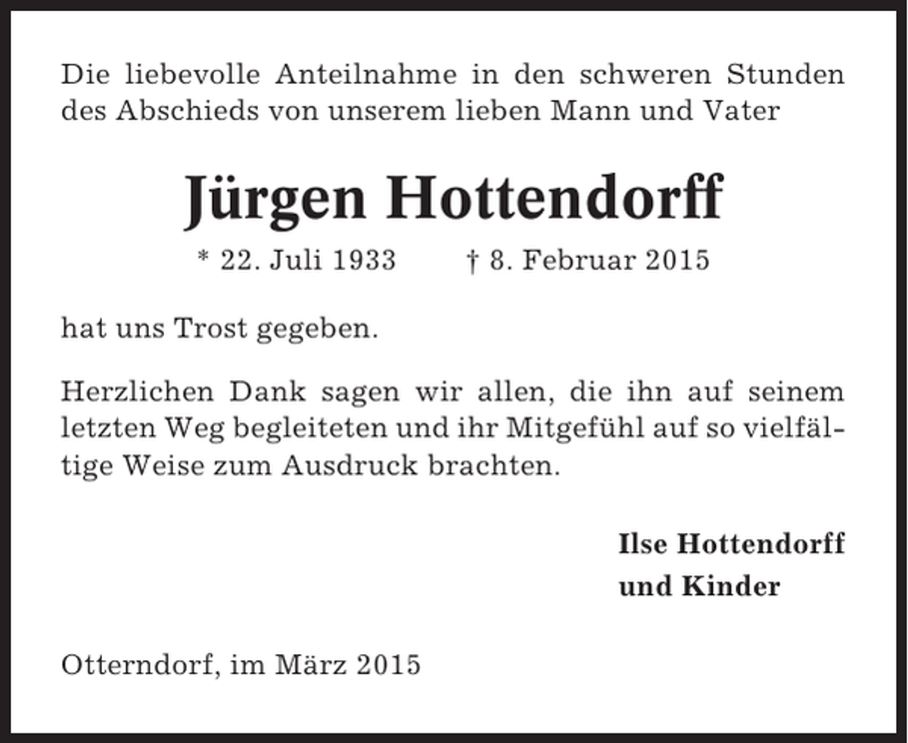 <p>Die liebevolle Anteilnahme in den schweren Stunden<br />des Abschieds von unserem lieben Mann und Vater</p><p>Jürgen Hottendorff<br />* 22. Juli 1933</p><p>† 8. Februar 2015</p><p>hat uns Trost gegeben.<br />Herzlichen Dank sagen wir allen, die ihn auf seinem<br />letzten Weg begleiteten und ihr Mitgefühl auf so vielfältige Weise zum Ausdruck brachten.<br />Ilse Hottendorff<br />und Kinder<br />Otterndorf, im März 2015</p>