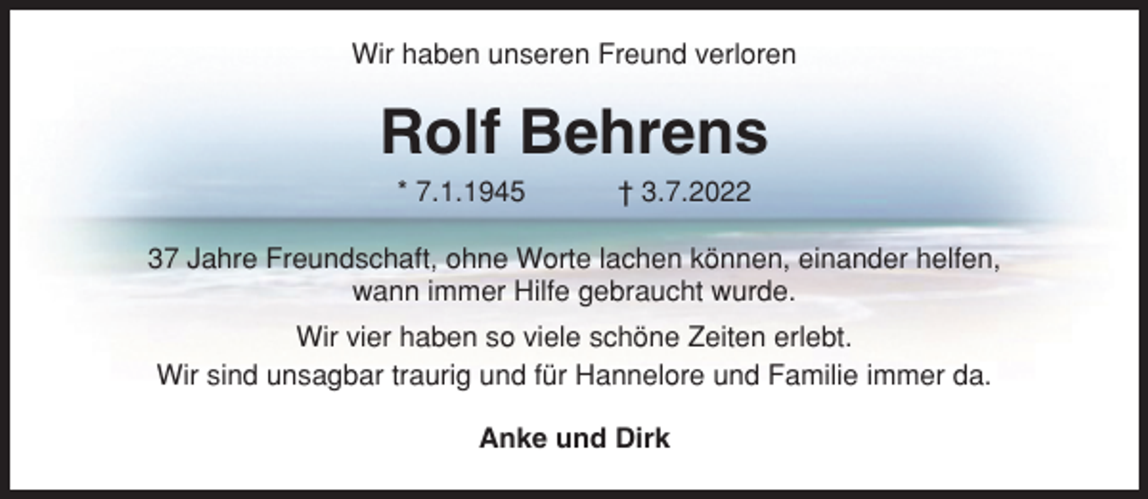 <p>Wir haben unseren Freund verloren</p><p>Rolf Behrens<br />* 7.1.1945</p><p>† 3.7.2022</p><p>37 Jahre Freundschaft, ohne Worte lachen können, einander helfen,<br />wann immer Hilfe gebraucht wurde.<br />Wir vier haben so viele schöne Zeiten erlebt.<br />Wir sind unsagbar traurig und für Hannelore und Familie immer da.<br />Anke und Dirk</p>