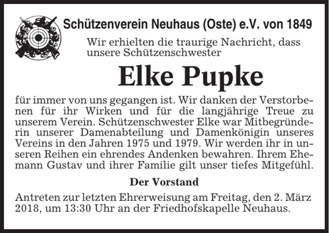 <p>Schützenverein Neuhaus (Oste) e.V. von 1849<br />Wir erhielten die traurige Nachricht, dass<br />unsere Schützenschwester</p><p>Elke Pupke<br />für immer von uns gegangen ist. Wir danken der Verstorbenen für ihr Wirken und für die langjährige Treue zu<br />unserem Verein. Schützenschwester Elke war Mitbegründerin unserer Damenabteilung und Damenkönigin unseres<br />Vereins in den Jahren 1975 und 1979. Wir werden ihr in unseren Reihen ein ehrendes Andenken bewahren. Ihrem Ehemann Gustav und ihrer Familie gilt unser tiefes Mitgefühl.<br />Der Vorstand<br />Antreten zur letzten Ehrerweisung am Freitag, den 2. März<br />2018, um 13:30 Uhr an der Friedhofskapelle Neuhaus.</p>