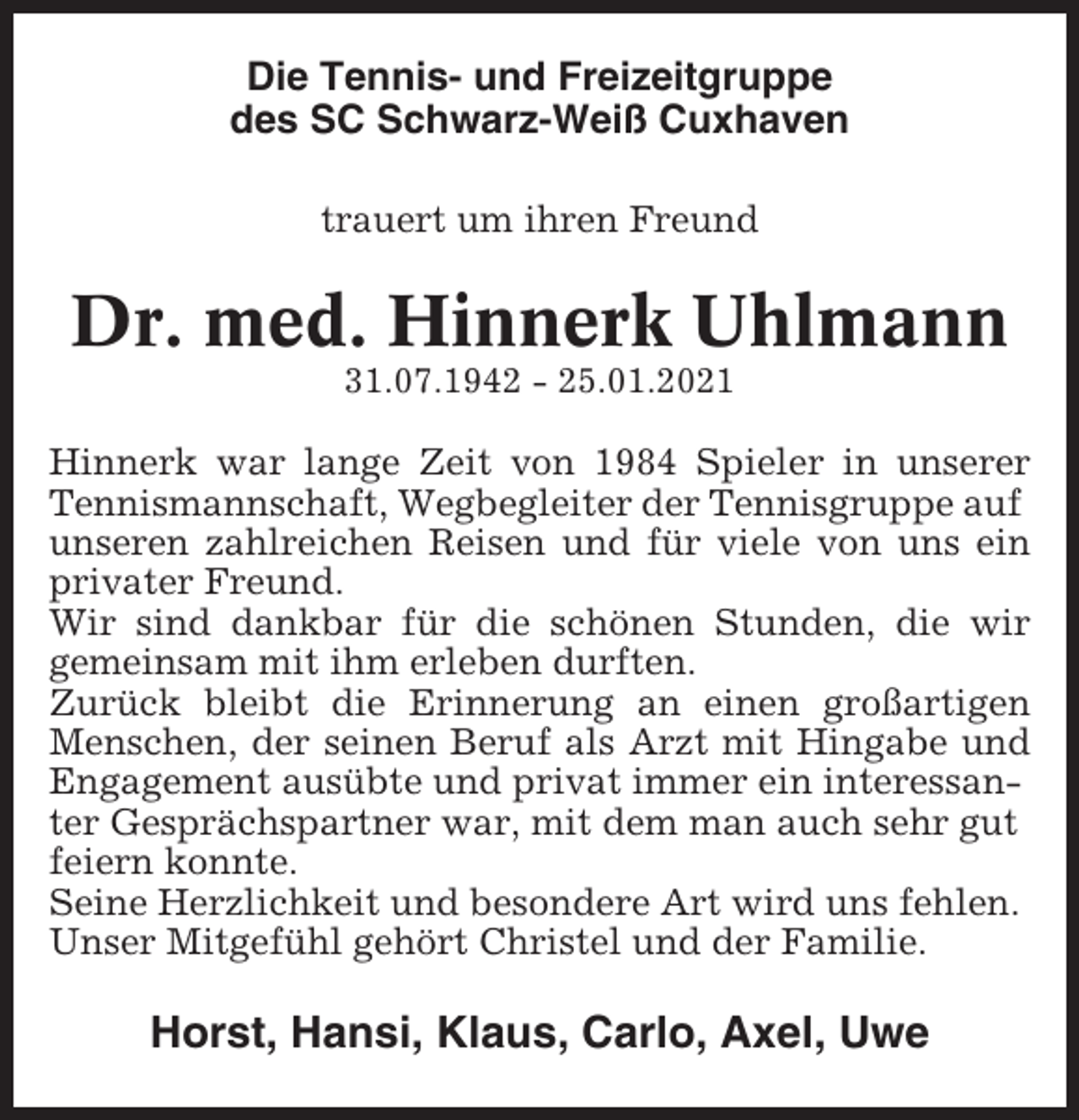 <p>Die Tennis- und Freizeitgruppe<br />des SC Schwarz-Weiß Cuxhaven<br />trauert um ihren Freund</p><p>Dr. med. Hinnerk Uhlmann<br />31.07.1942 - 25.01.2021</p><p>Hinnerk war lange Zeit von 1984 Spieler in unserer<br />Tennismannschaft, Wegbegleiter der Tennisgruppe auf<br />unseren zahlreichen Reisen und für viele von uns ein<br />privater Freund.<br />Wir sind dankbar für die schönen Stunden, die wir<br />gemeinsam mit ihm erleben durften.<br />Zurück bleibt die Erinnerung an einen großartigen<br />Menschen, der seinen Beruf als Arzt mit Hingabe und<br />Engagement ausübte und privat immer ein interessanter Gesprächspartner war, mit dem man auch sehr gut<br />feiern konnte.<br />Seine Herzlichkeit und besondere Art wird uns fehlen.<br />Unser Mitgefühl gehört Christel und der Familie.</p><p>Horst, Hansi, Klaus, Carlo, Axel, Uwe</p>