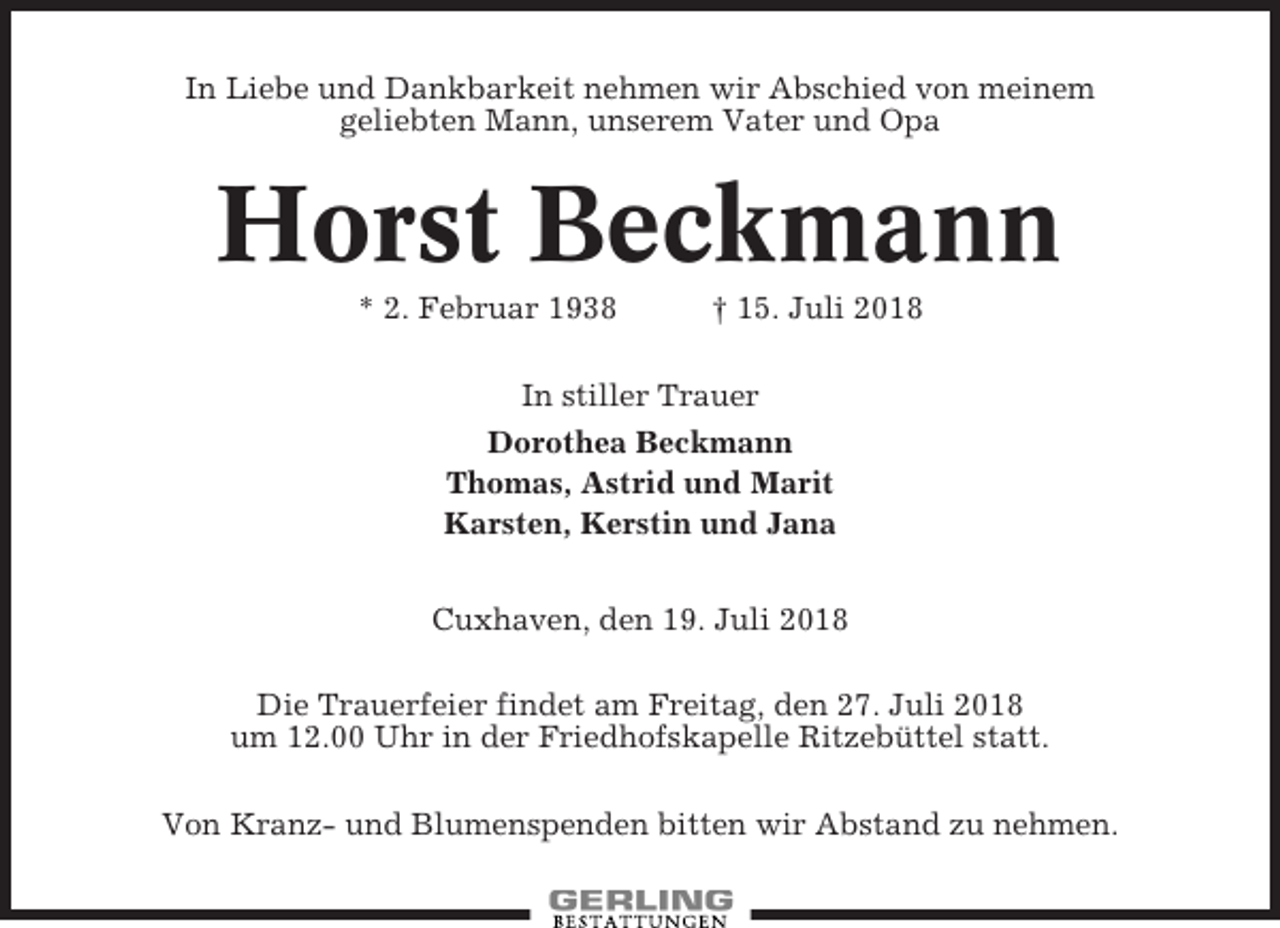 <p>In Liebe und Dankbarkeit nehmen wir Abschied von meinem<br />geliebten Mann, unserem Vater und Opa</p><p>Horst Beckmann<br />* 2. Februar 1938</p><p>† 15. Juli 2018</p><p>In stiller Trauer<br />Dorothea Beckmann<br />Thomas, Astrid und Marit<br />Karsten, Kerstin und Jana<br />Cuxhaven, den 19. Juli 2018<br />Die Trauerfeier findet am Freitag, den 27. Juli 2018<br />um 12.00 Uhr in der Friedhofskapelle Ritzebüttel statt.<br />Von Kranz- und Blumenspenden bitten wir Abstand zu nehmen.</p>