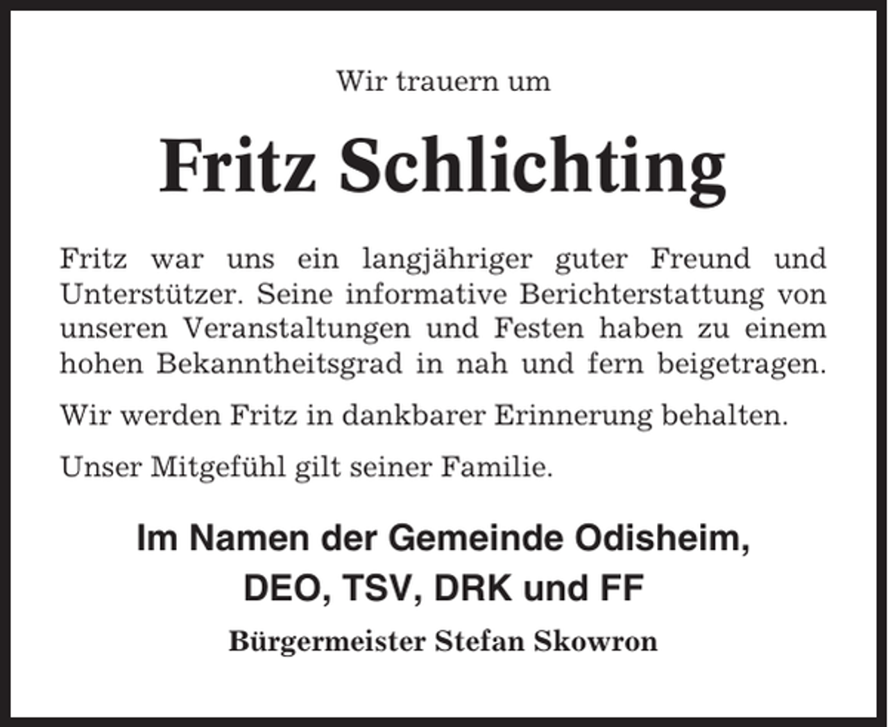 <p>Wir trauern um</p><p>Fritz Schlichting<br />Fritz war uns ein langjähriger guter Freund und<br />Unterstützer. Seine informative Berichterstattung von<br />unseren Veranstaltungen und Festen haben zu einem<br />hohen Bekanntheitsgrad in nah und fern beigetragen.<br />Wir werden Fritz in dankbarer Erinnerung behalten.<br />Unser Mitgefühl gilt seiner Familie.</p><p>Im Namen der Gemeinde Odisheim,<br />DEO, TSV, DRK und FF<br />Bürgermeister Stefan Skowron</p>