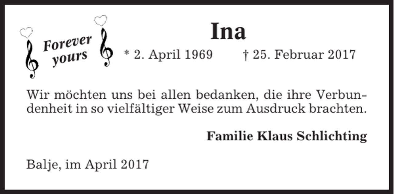 <p>r<br />Foreve<br />yours</p><p>Ina<br />* 2. April 1969</p><p>† 25. Februar 2017</p><p>Wir möchten uns bei allen bedanken, die ihre Verbundenheit in so vielfältiger Weise zum Ausdruck brachten.<br />Familie Klaus Schlichting<br />Balje, im April 2017</p>