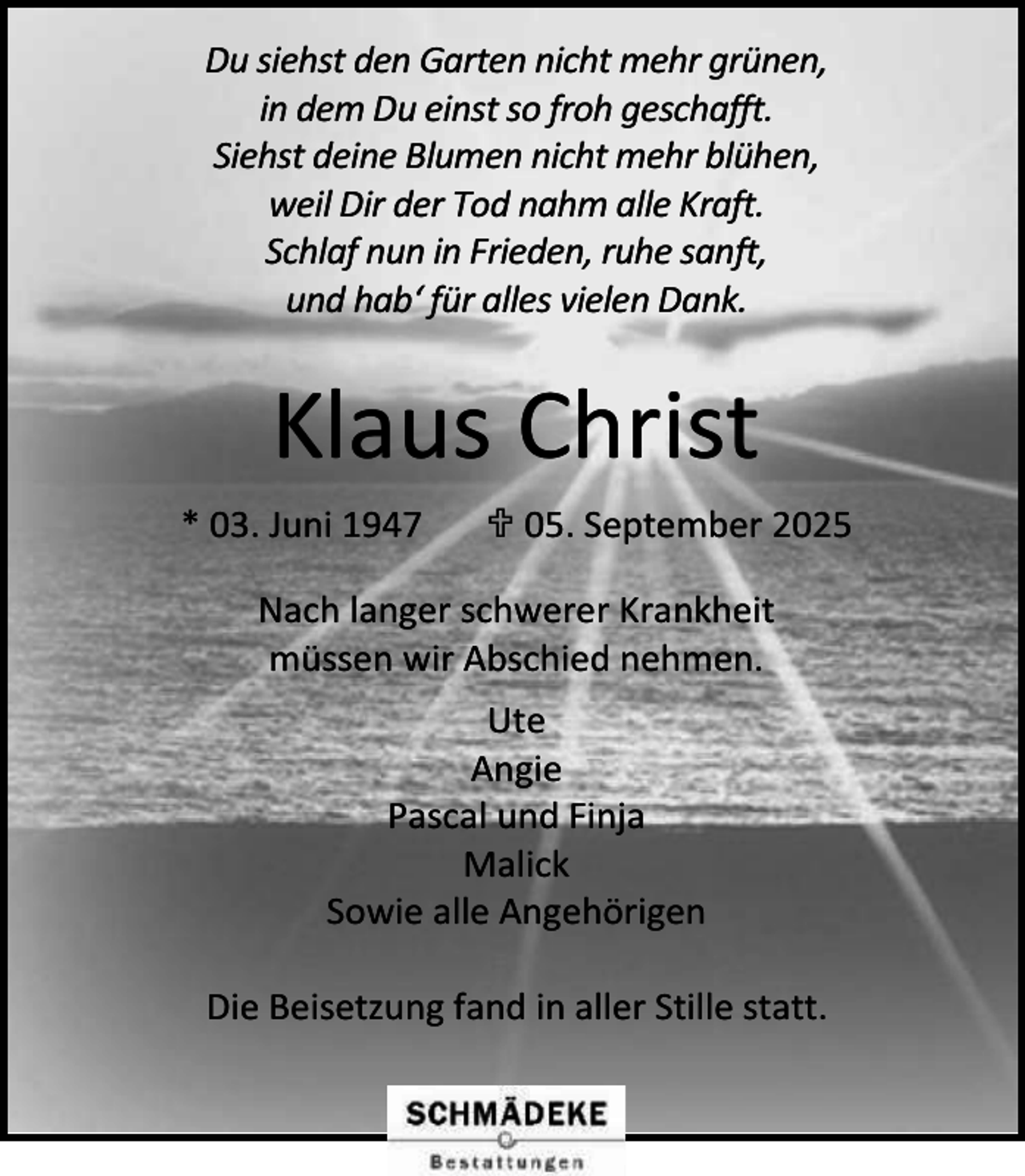 <p>Du siehst den Garten nicht mehr grünen,<br />in dem Du einst so froh geschafft.<br />Siehst deine Blumen nicht mehr blühen,<br />weil Dir der Tod nahm alle Kraft.<br />Schlaf nun in Frieden, ruhe sanft,<br />und hab‘ für alles vielen Dank.</p><p>Klaus Christ<br />* 03. Juni 1947</p><p> 05. September 2025</p><p>Nach langer schwerer Krankheit<br />müssen wir Abschied nehmen.<br />Ute<br />Angie<br />Pascal und Finja<br />Malick<br />Sowie alle Angehörigen<br />Die Beisetzung fand in aller Stille statt.</p>