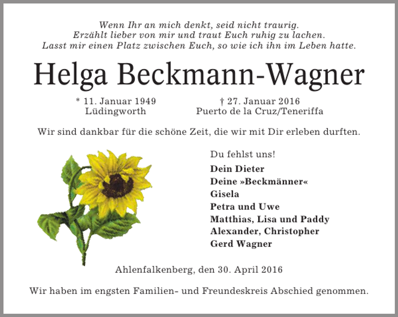 <p>Wenn Ihr an mich denkt, seid nicht traurig.<br />Erzählt lieber von mir und traut Euch ruhig zu lachen.<br />Lasst mir einen Platz zwischen Euch, so wie ich ihn im Leben hatte.</p><p>Helga Beckmann-Wagner<br />* 11. Januar 1949<br />Lüdingworth</p><p>† 27. Januar 2016<br />Puerto de la Cruz/Teneriffa</p><p>Wir sind dankbar für die schöne Zeit, die wir mit Dir erleben durften.<br />Du fehlst uns!<br />Dein Dieter<br />Deine »Beckmänner«<br />Gisela<br />Petra und Uwe<br />Matthias, Lisa und Paddy<br />Alexander, Christopher<br />Gerd Wagner<br />Ahlenfalkenberg, den 30. April 2016<br />Wir haben im engsten Familien- und Freundeskreis Abschied genommen.</p>
