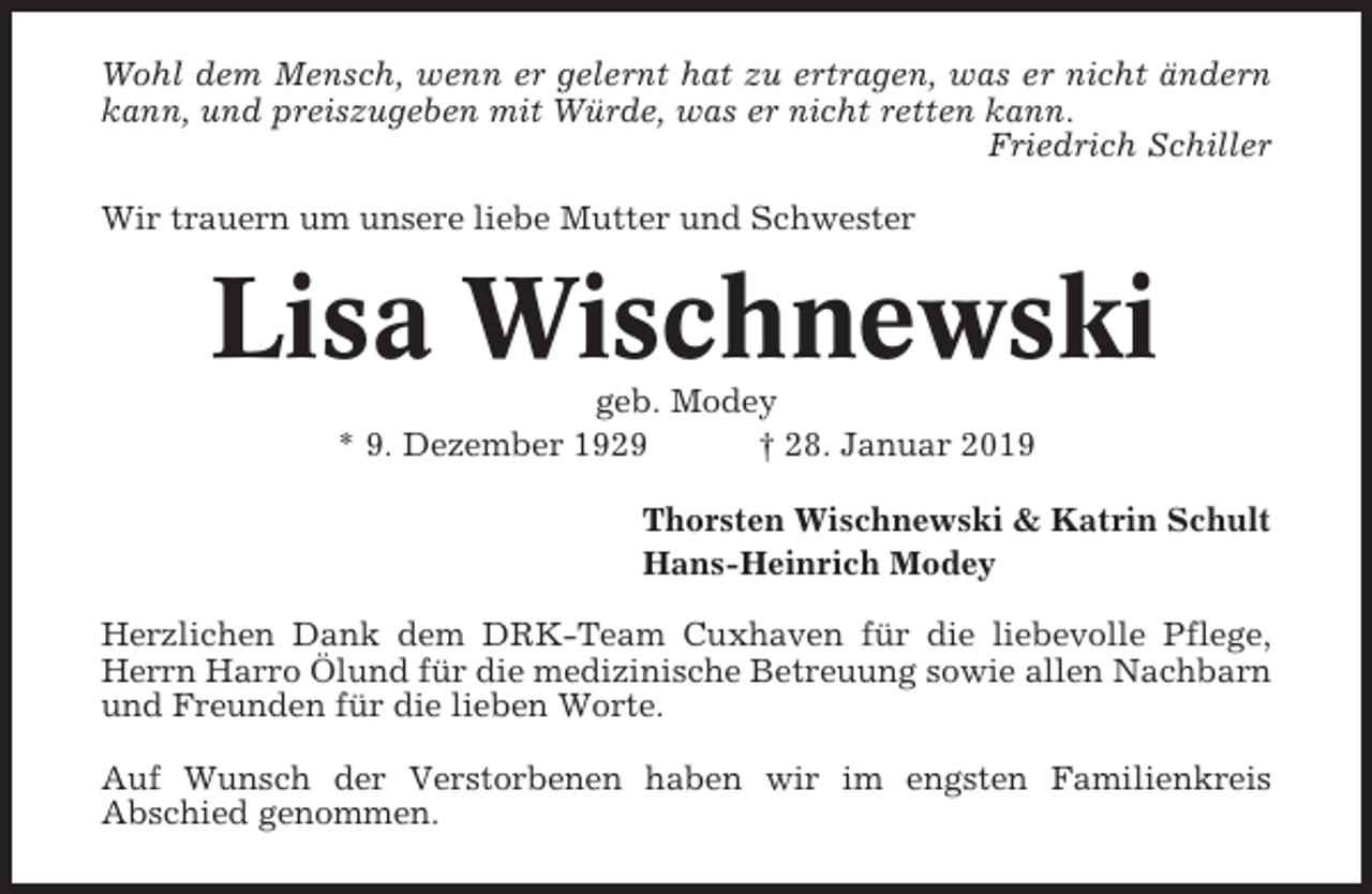 <p>Wohl dem Mensch, wenn er gelernt hat zu ertragen, was er nicht ändern<br />kann, und preiszugeben mit Würde, was er nicht retten kann.<br />Friedrich Schiller<br />Wir trauern um unsere liebe Mutter und Schwester</p><p>Lisa Wischnewski<br />geb. Modey<br />* 9. Dezember 1929<br />† 28. Januar 2019<br />Thorsten Wischnewski &amp; Katrin Schult<br />Hans-Heinrich Modey<br />Herzlichen Dank dem DRK-Team Cuxhaven für die liebevolle Pflege,<br />Herrn Harro Ölund für die medizinische Betreuung sowie allen Nachbarn<br />und Freunden für die lieben Worte.<br />Auf Wunsch der Verstorbenen haben wir im engsten Familienkreis<br />Abschied genommen.</p>