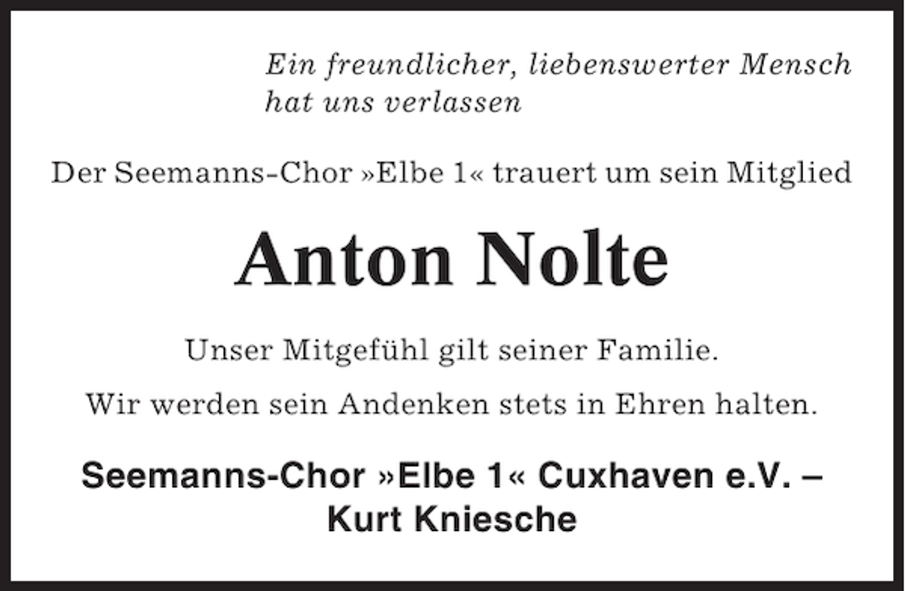 <p>Ein freundlicher, liebenswerter Mensch<br />hat uns verlassen<br />Der Seemanns-Chor »Elbe 1« trauert um sein Mitglied</p><p>Anton Nolte<br />Unser Mitgefühl gilt seiner Familie.<br />Wir werden sein Andenken stets in Ehren halten.</p><p>Seemanns-Chor »Elbe 1« Cuxhaven e.V. –<br />Kurt Kniesche</p>