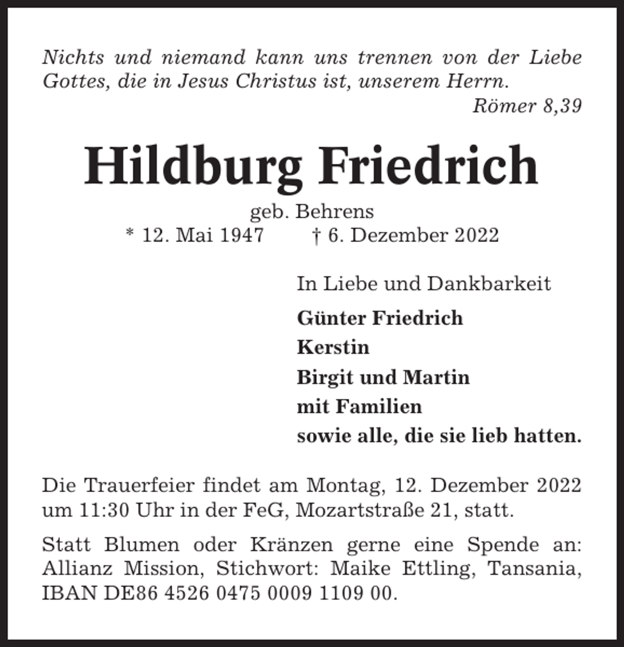 <p>Nichts und niemand kann uns trennen von der Liebe<br />Gottes, die in Jesus Christus ist, unserem Herrn.<br />Römer 8,39</p><p>Hildburg Friedrich<br />geb. Behrens<br />* 12. Mai 1947<br />† 6. Dezember 2022<br />In Liebe und Dankbarkeit<br />Günter Friedrich<br />Kerstin<br />Birgit und Martin<br />mit Familien<br />sowie alle, die sie lieb hatten.<br />Die Trauerfeier findet am Montag, 12. Dezember 2022<br />um 11:30 Uhr in der FeG, Mozartstraße 21, statt.<br />Statt Blumen oder Kränzen gerne eine Spende an:<br />Allianz Mission, Stichwort: Maike Ettling, Tansania,<br />IBAN DE86 4526 0475 0009 1109 00.</p>