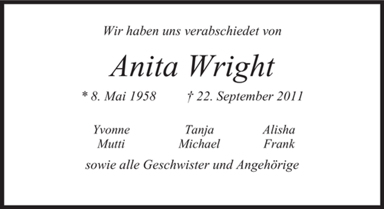 <p>Wir haben uns verabschiedet von</p>
<p>Anita Wright<br />* 8. Mai 1958<br />Yvonne<br />Mutti</p>
<p>† 22. September 2011<br />Tanja<br />Michael</p>
<p>Alisha<br />Frank</p>
<p>sowie alle Geschwister und Angehörige</p>