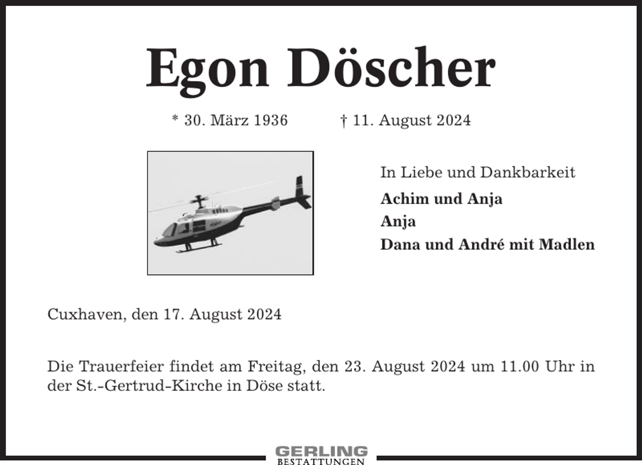 <p>Egon Döscher<br />* 30. März 1936</p><p>† 11. August 2024<br />In Liebe und Dankbarkeit<br />Achim und Anja<br />Anja<br />Dana und André mit Madlen</p><p>Cuxhaven, den 17. August 2024<br />Die Trauerfeier findet am Freitag, den 23. August 2024 um 11.00 Uhr in<br />der St.-Gertrud-Kirche in Döse statt.</p>