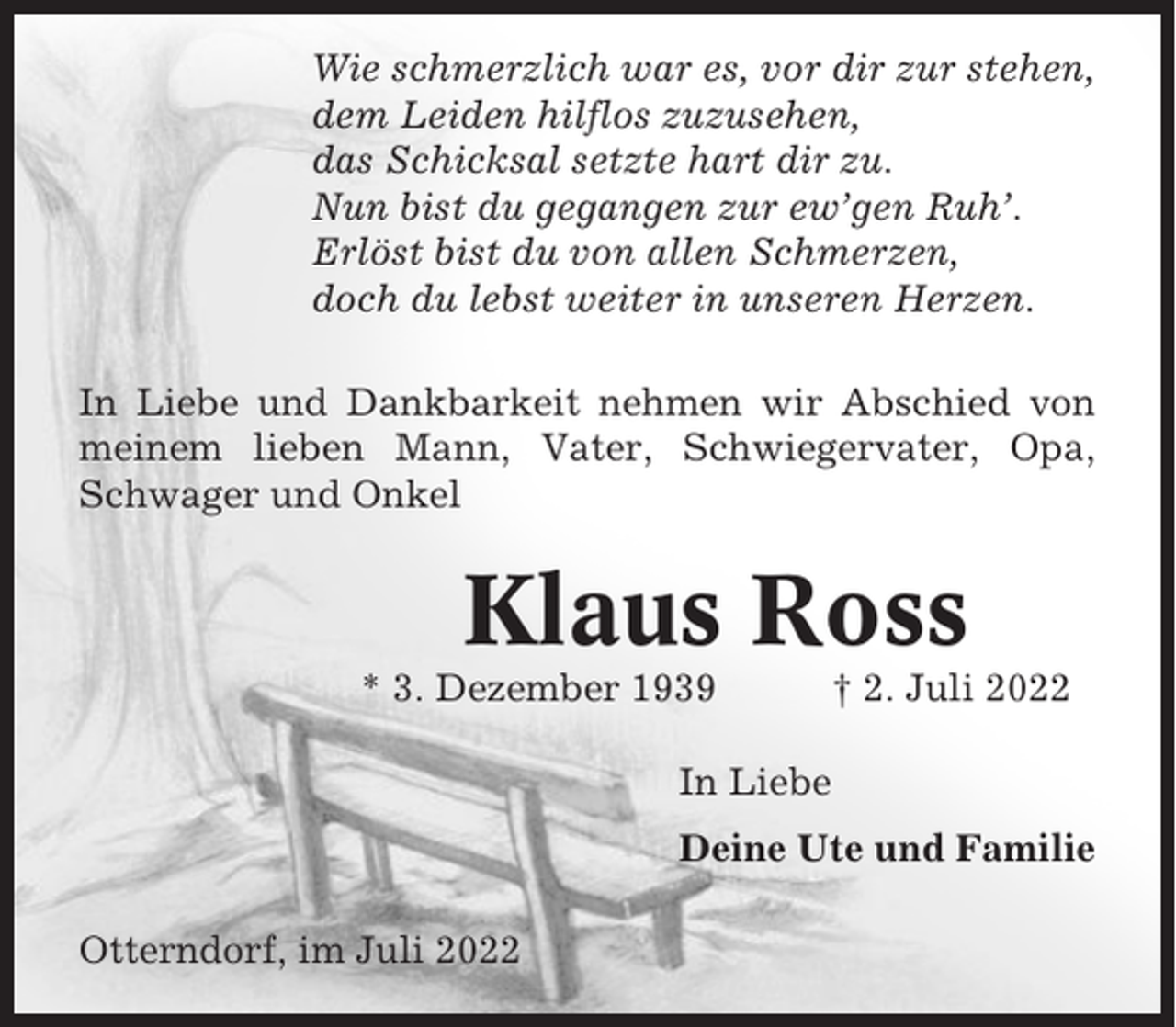 <p>Wie schmerzlich war es, vor dir zur stehen,<br />dem Leiden hilflos zuzusehen,<br />das Schicksal setzte hart dir zu.<br />Nun bist du gegangen zur ew’gen Ruh’.<br />Erlöst bist du von allen Schmerzen,<br />doch du lebst weiter in unseren Herzen.<br />In Liebe und Dankbarkeit nehmen wir Abschied von<br />meinem lieben Mann, Vater, Schwiegervater, Opa,<br />Schwager und Onkel</p><p>Klaus Ross<br />* 3. Dezember 1939</p><p>† 2. Juli 2022</p><p>In Liebe<br />Deine Ute und Familie<br />Otterndorf, im Juli 2022</p>