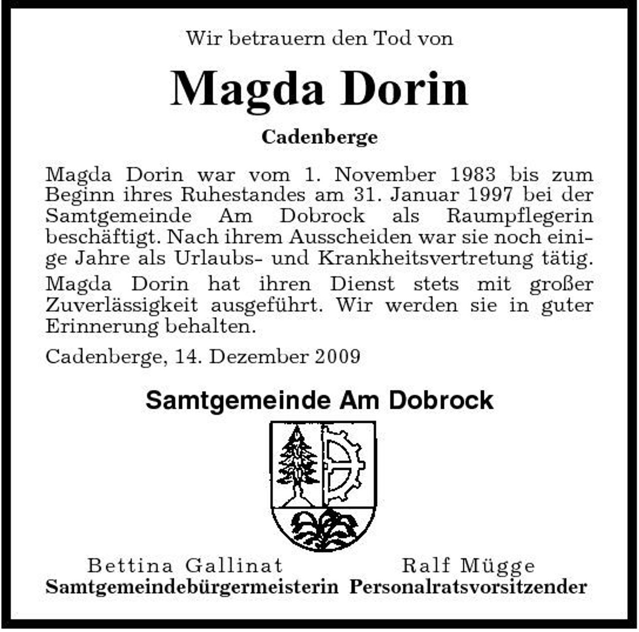 <p>Wir betrauern den Tod von</p><p>Magda Dorin<br />Cadenberge Magda Dorin war vom 1. November 1983 bis zum Beginn ihres Ruhestandes am 31. Januar 1997 bei der Samtgemeinde Am Dobrock als Raumpflegerin beschäftigt. Nach ihrem Ausscheiden war sie noch einige Jahre als Urlaubs- und Krankheitsvertretung tätig. Magda Dorin hat ihren Dienst stets mit großer Zuverlässigkeit ausgeführt. Wir werden sie in guter Erinnerung behalten. Cadenberge, 14. Dezember 2009</p><p>Samtgemeinde Am Dobrock</p><p>Bettina Gallin at Ra l f Müg g e Samtgemeindebürgermeisterin Personalratsvorsitzender</p>