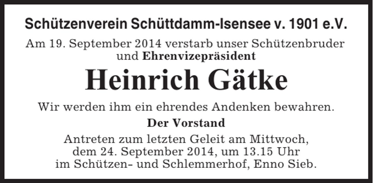 <p>Schützenverein Schüttdamm-Isensee v. 1901 e.V.<br />Am 19. September 2014 verstarb unser Schützenbruder<br />und Ehrenvizepräsident</p><p>Heinrich Gätke<br />Wir werden ihm ein ehrendes Andenken bewahren.<br />Der Vorstand<br />Antreten zum letzten Geleit am Mittwoch,<br />dem 24. September 2014, um 13.15 Uhr<br />im Schützen- und Schlemmerhof, Enno Sieb.</p>