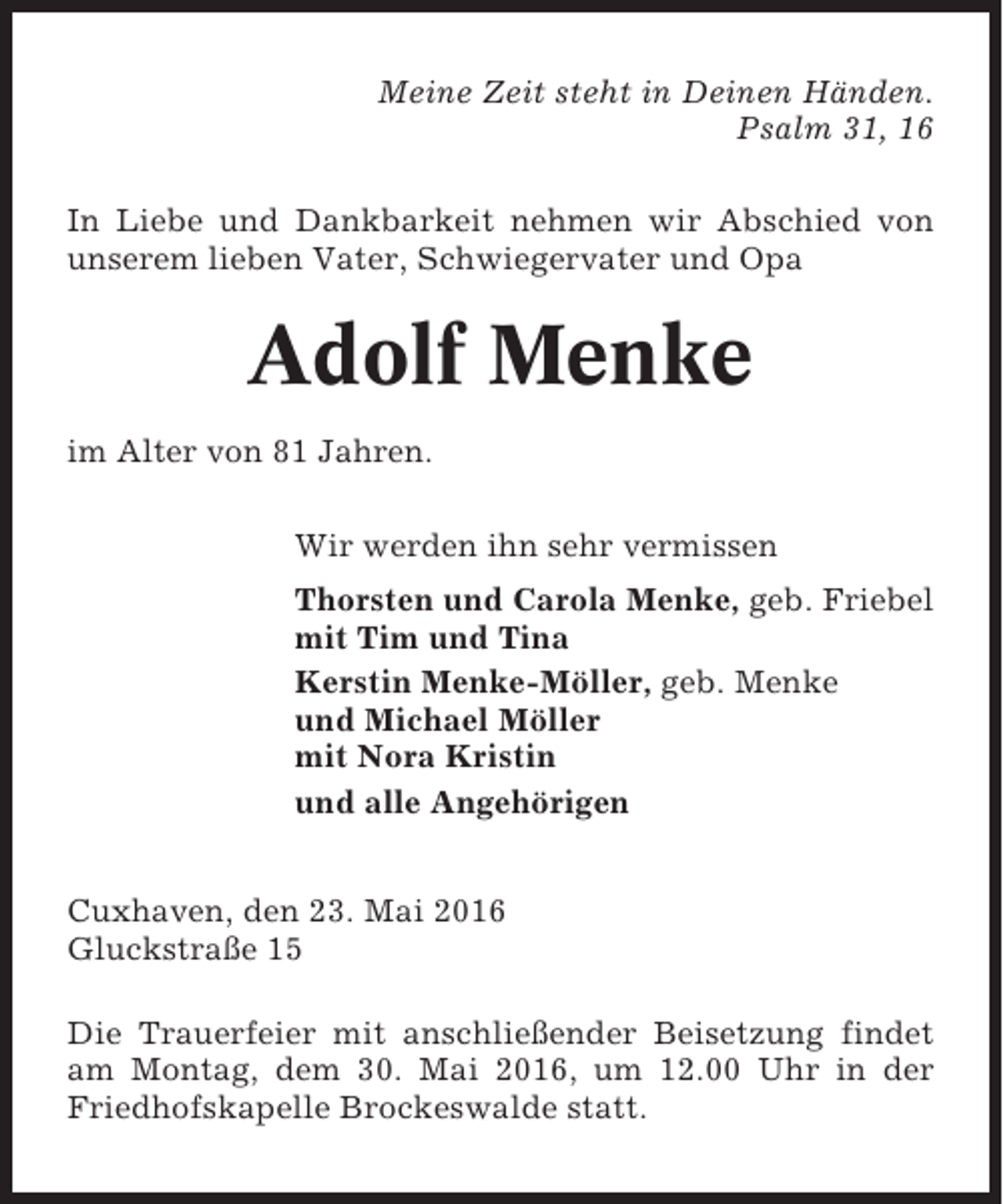 <p>Meine Zeit steht in Deinen Händen.<br />Psalm 31, 16<br />In Liebe und Dankbarkeit nehmen wir Abschied von<br />unserem lieben Vater, Schwiegervater und Opa</p><p>Adolf Menke<br />im Alter von 81 Jahren.<br />Wir werden ihn sehr vermissen<br />Thorsten und Carola Menke, geb. Friebel<br />mit Tim und Tina<br />Kerstin Menke-Möller, geb. Menke<br />und Michael Möller<br />mit Nora Kristin<br />und alle Angehörigen<br />Cuxhaven, den 23. Mai 2016<br />Gluckstraße 15<br />Die Trauerfeier mit anschließender Beisetzung findet<br />am Montag, dem 30. Mai 2016, um 12.00 Uhr in der<br />Friedhofskapelle Brockeswalde statt.</p>