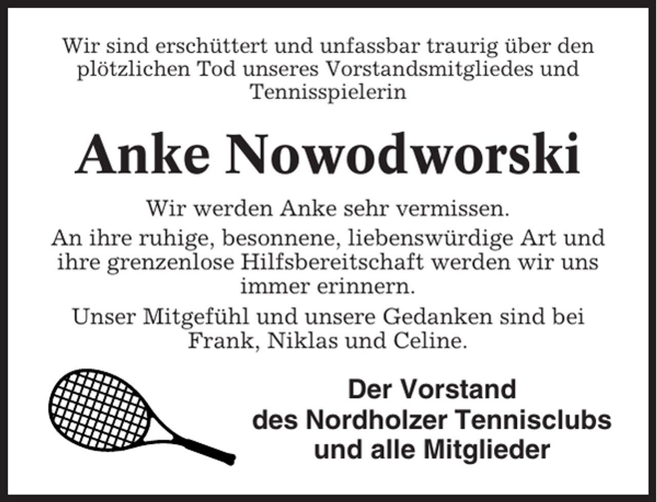 <p>Wir sind erschüttert und unfassbar traurig über den<br />plötzlichen Tod unseres Vorstandsmitgliedes und<br />Tennisspielerin</p><p>Anke Nowodworski<br />Wir werden Anke sehr vermissen.<br />An ihre ruhige, besonnene, liebenswürdige Art und<br />ihre grenzenlose Hilfsbereitschaft werden wir uns<br />immer erinnern.<br />Unser Mitgefühl und unsere Gedanken sind bei<br />Frank, Niklas und Celine.</p><p>Der Vorstand<br />des Nordholzer Tennisclubs<br />und alle Mitglieder</p>