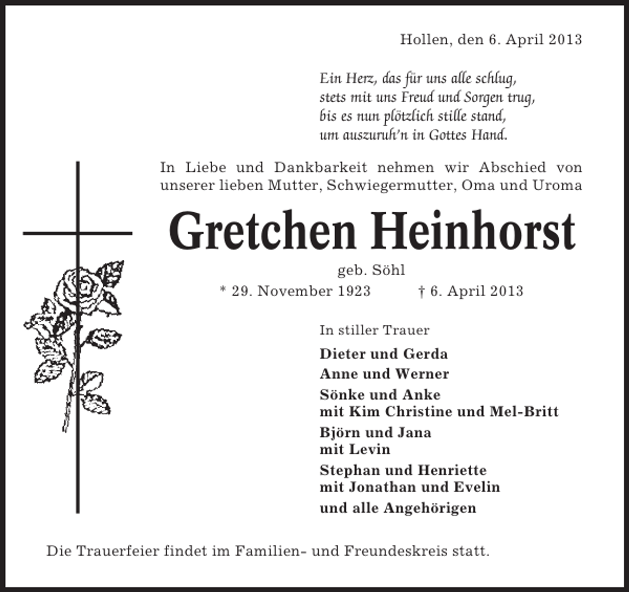 <p>Hollen, den 6. April 2013</p><p>Ein Herz, das für uns alle schlug,<br />stets mit uns Freud und Sorgen trug,<br />bis es nun plötzlich stille stand,<br />um auszuruh’n in Gottes Hand.<br />In Liebe und Dankbarkeit nehmen wir Abschied von<br />unserer lieben Mutter, Schwiegermutter, Oma und Uroma</p><p>Gretchen Heinhorst<br />geb. Söhl<br />* 29. November 1923<br />† 6. April 2013<br />In stiller Trauer</p><p>Dieter und Gerda<br />Anne und Werner<br />Sönke und Anke<br />mit Kim Christine und Mel-Britt<br />Björn und Jana<br />mit Levin<br />Stephan und Henriette<br />mit Jonathan und Evelin<br />und alle Angehörigen<br />Die Trauerfeier findet im Familien- und Freundeskreis statt.</p>