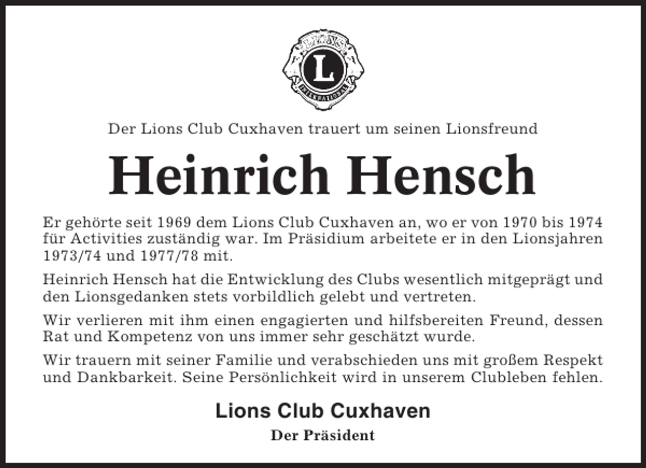 <p>Der Lions Club Cuxhaven trauert um seinen Lionsfreund</p><p>Heinrich Hensch<br />Er gehörte seit 1969 dem Lions Club Cuxhaven an, wo er von 1970 bis 1974<br />für Activities zuständig war. Im Präsidium arbeitete er in den Lionsjahren<br />1973/74 und 1977/78 mit.<br />Heinrich Hensch hat die Entwicklung des Clubs wesentlich mitgeprägt und<br />den Lionsgedanken stets vorbildlich gelebt und vertreten.<br />Wir verlieren mit ihm einen engagierten und hilfsbereiten Freund, dessen<br />Rat und Kompetenz von uns immer sehr geschätzt wurde.<br />Wir trauern mit seiner Familie und verabschieden uns mit großem Respekt<br />und Dankbarkeit. Seine Persönlichkeit wird in unserem Clubleben fehlen.</p><p>Lions Club Cuxhaven<br />Der Präsident</p>