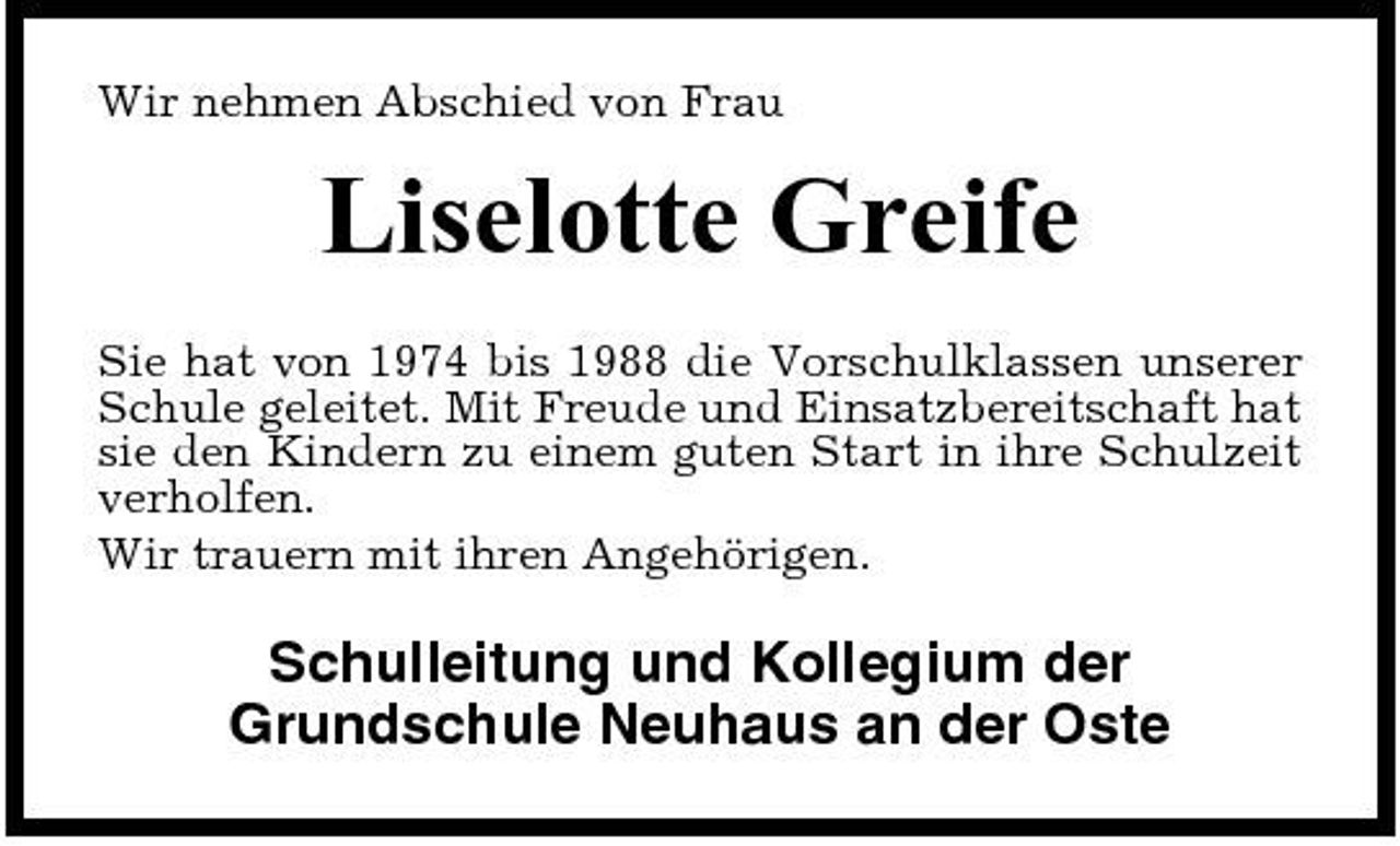 <p>Wir nehmen Abschied von Frau</p><p>Liselotte Greife<br />Sie hat von 1974 bis 1988 die Vorschulklassen unserer Schule geleitet. Mit Freude und Einsatzbereitschaft hat sie den Kindern zu einem guten Start in ihre Schulzeit verholfen. Wir trauern mit ihren Angehörigen.</p><p>Schulleitung und Kollegium der Grundschule Neuhaus an der Oste</p>