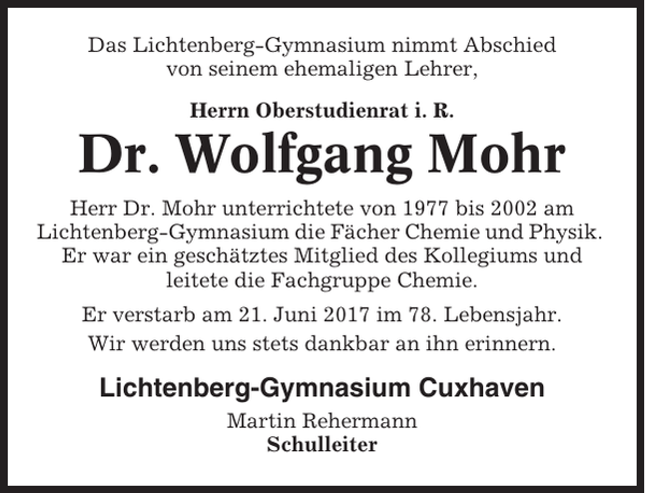 <p>Das Lichtenberg-Gymnasium nimmt Abschied<br />von seinem ehemaligen Lehrer,<br />Herrn Oberstudienrat i. R.</p><p>Dr. Wolfgang Mohr<br />Herr Dr. Mohr unterrichtete von 1977 bis 2002 am<br />Lichtenberg-Gymnasium die Fächer Chemie und Physik.<br />Er war ein geschätztes Mitglied des Kollegiums und<br />leitete die Fachgruppe Chemie.<br />Er verstarb am 21. Juni 2017 im 78. Lebensjahr.<br />Wir werden uns stets dankbar an ihn erinnern.</p><p>Lichtenberg-Gymnasium Cuxhaven<br />Martin Rehermann<br />Schulleiter</p>