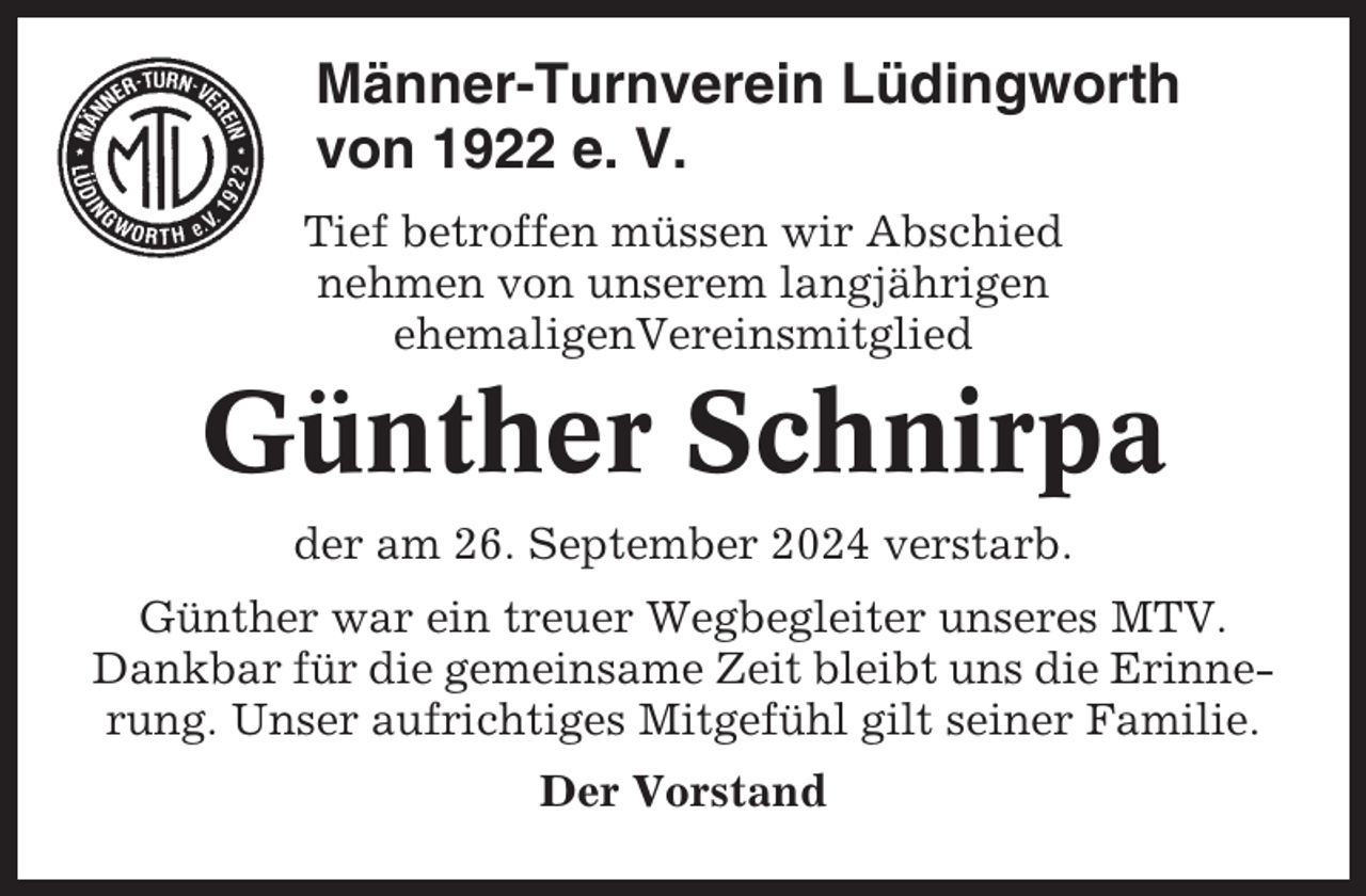 <p>Männer-Turnverein Lüdingworth<br />von 1922 e. V.<br />Tief betroffen müssen wir Abschied<br />nehmen von unserem langjährigen<br />ehemaligenVereinsmitglied</p><p>Günther Schnirpa<br />der am 26. September 2024 verstarb.<br />Günther war ein treuer Wegbegleiter unseres MTV.<br />Dankbar für die gemeinsame Zeit bleibt uns die Erinnerung. Unser aufrichtiges Mitgefühl gilt seiner Familie.<br />Der Vorstand</p>