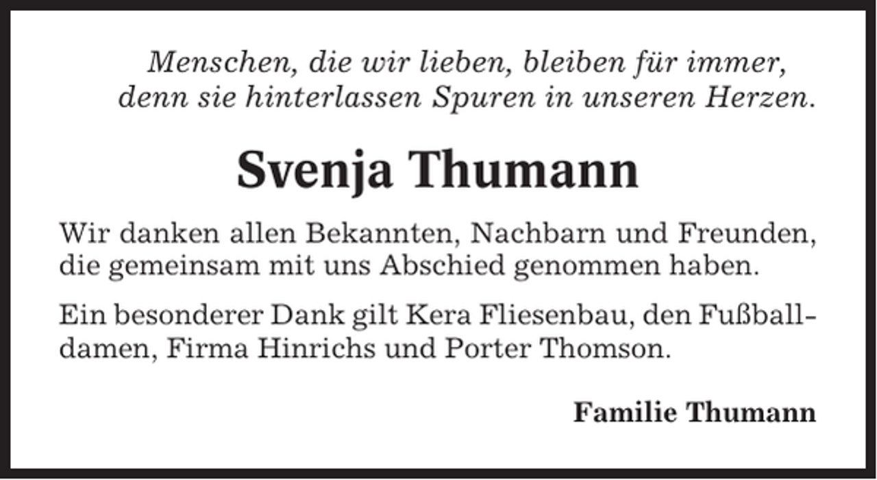 <p>Menschen, die wir lieben, bleiben für immer,<br />denn sie hinterlassen Spuren in unseren Herzen.</p><p>Svenja Thumann<br />Wir danken allen Bekannten, Nachbarn und Freunden,<br />die gemeinsam mit uns Abschied genommen haben.<br />Ein besonderer Dank gilt Kera Fliesenbau, den Fußballdamen, Firma Hinrichs und Porter Thomson.<br />Familie Thumann</p>