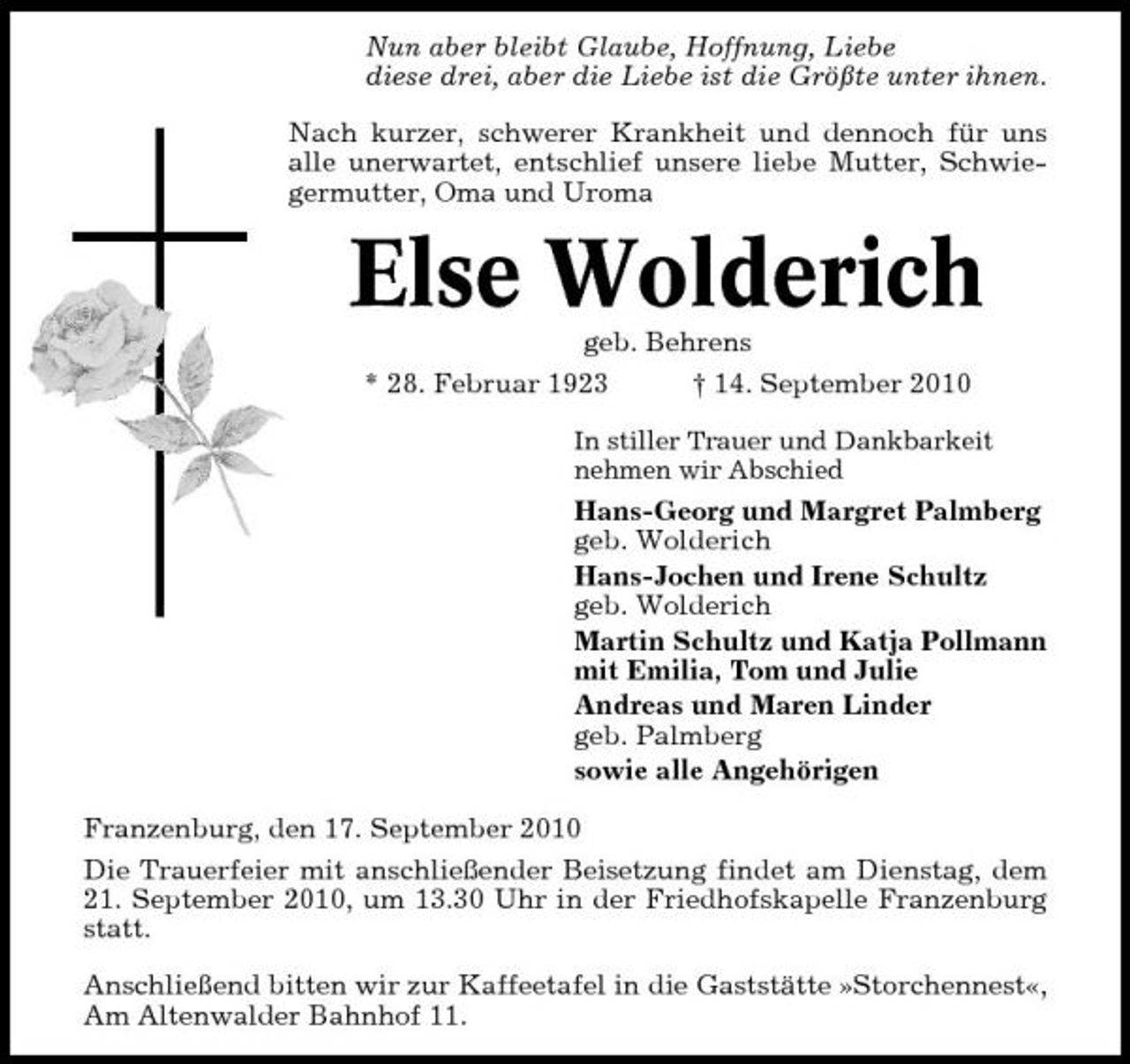<p>Nun aber bleibt Glaube, Hoffnung, Liebe diese drei, aber die Liebe ist die Größte unter ihnen. Nach kurzer, schwerer Krankheit und dennoch für uns alle unerwartet, entschlief unsere liebe Mutter, Schwiegermutter, Oma und Uroma</p><p>Else Wolderich<br />geb. Behrens * 28. Februar 1923 † 14. September 2010<br />In stiller Trauer und Dankbarkeit nehmen wir Abschied</p><p>Hans-Georg und Margret Palmberg geb. Wolderich Hans-Jochen und Irene Schultz geb. Wolderich Martin Schultz und Katja Pollmann mit Emilia, Tom und Julie Andreas und Maren Linder geb. Palmberg sowie alle Angehörigen Franzenburg, den 17. September 2010 Die Trauerfeier mit anschließender Beisetzung findet am Dienstag, dem 21. September 2010, um 13.30 Uhr in der Friedhofskapelle Franzenburg statt. Anschließend bitten wir zur Kaffeetafel in die Gaststätte »Storchennest«, Am Altenwalder Bahnhof 11.</p>