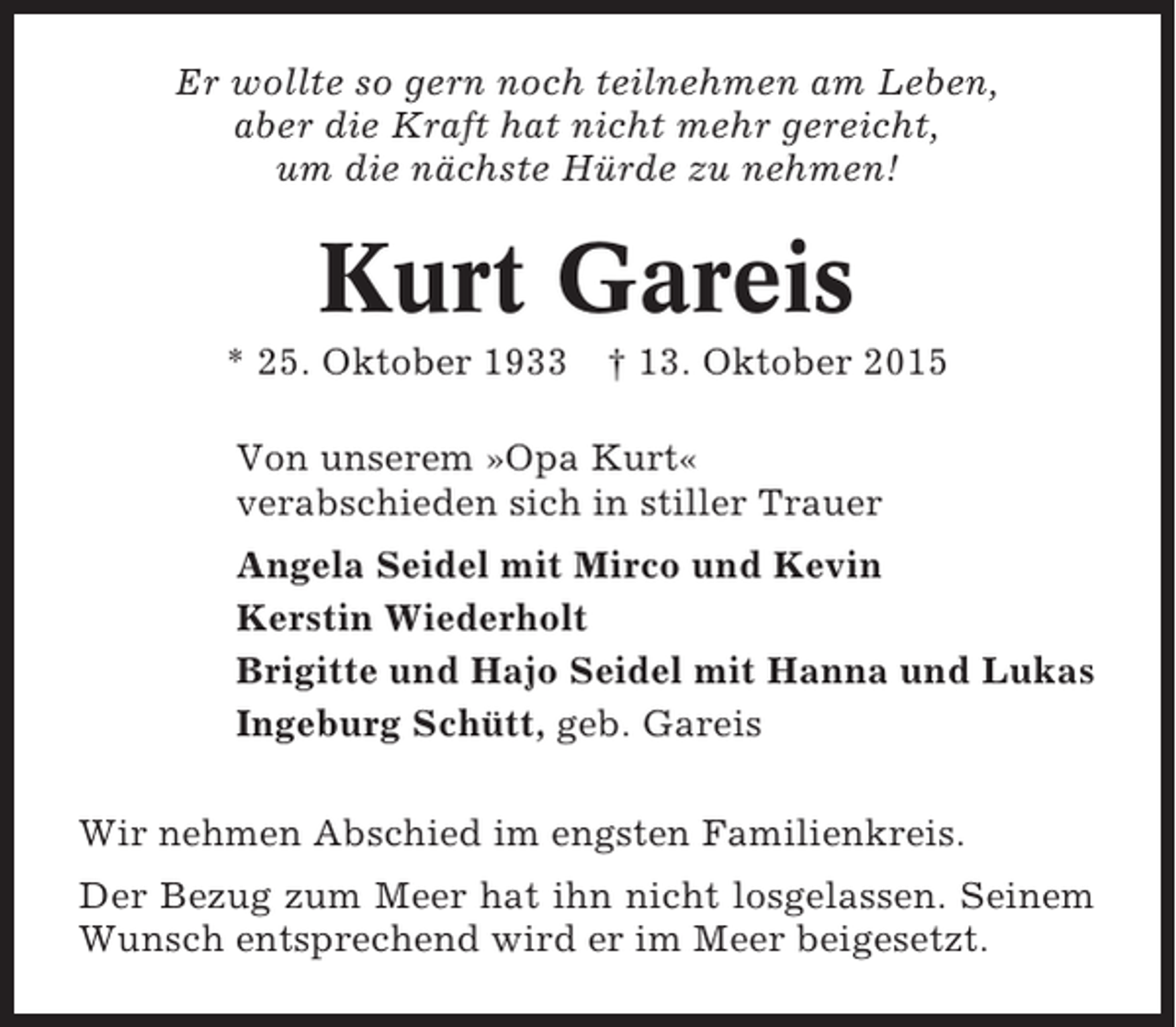 <p>Er wollte so gern noch teilnehmen am Leben,<br />aber die Kraft hat nicht mehr gereicht,<br />um die nächste Hürde zu nehmen!</p><p>Kurt Gareis<br />* 25. Oktober 1933 † 13. Oktober 2015<br />Von unserem »Opa Kurt«<br />verabschieden sich in stiller Trauer<br />Angela Seidel mit Mirco und Kevin<br />Kerstin Wiederholt<br />Brigitte und Hajo Seidel mit Hanna und Lukas<br />Ingeburg Schütt, geb. Gareis<br />Wir nehmen Abschied im engsten Familienkreis.<br />Der Bezug zum Meer hat ihn nicht losgelassen. Seinem<br />Wunsch entsprechend wird er im Meer beigesetzt.</p>