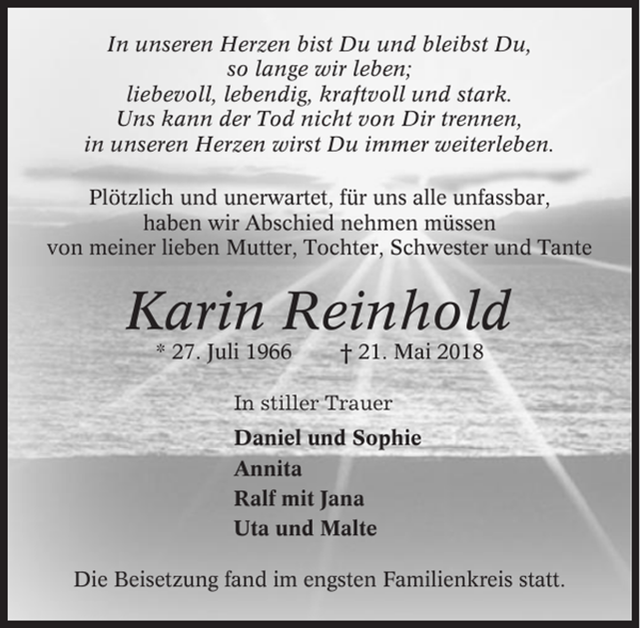 <p>In unseren Herzen bist Du und bleibst Du,<br />so lange wir leben;<br />liebevoll, lebendig, kraftvoll und stark.<br />Uns kann der Tod nicht von Dir trennen,<br />in unseren Herzen wirst Du immer weiterleben.<br />Plötzlich und unerwartet, für uns alle unfassbar,<br />haben wir Abschied nehmen müssen<br />von meiner lieben Mutter, Tochter, Schwester und Tante</p><p>Karin Reinhold<br />* 27. Juli 1966</p><p>† 21. Mai 2018</p><p>In stiller Trauer<br />Daniel und Sophie<br />Annita<br />Ralf mit Jana<br />Uta und Malte<br />Die Beisetzung fand im engsten Familienkreis statt.</p>