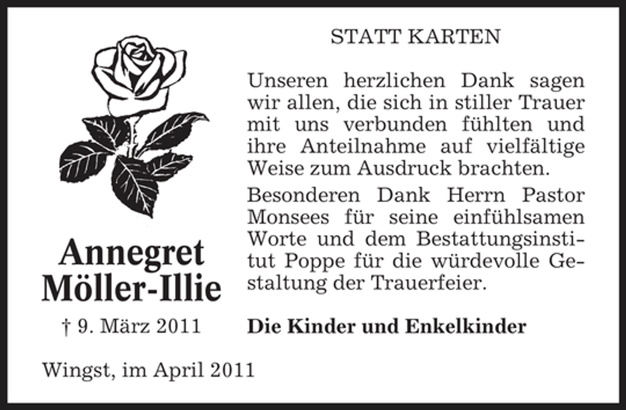 <p>STATT KARTEN Unseren herzlichen Dank sagen wir allen, die sich in stiller Trauer mit uns verbunden fühlten und ihre Anteilnahme auf vielfältige Weise zum Ausdruck brachten. Besonderen Dank Herrn Pastor Monsees für seine einfühlsamen Worte und dem Bestattungsinstitut Poppe für die würdevolle Gestaltung der Trauerfeier. Die Kinder und Enkelkinder</p><p>Annegret Möller-Illie<br />† 9. März 2011</p><p>Wingst, im April 2011</p>