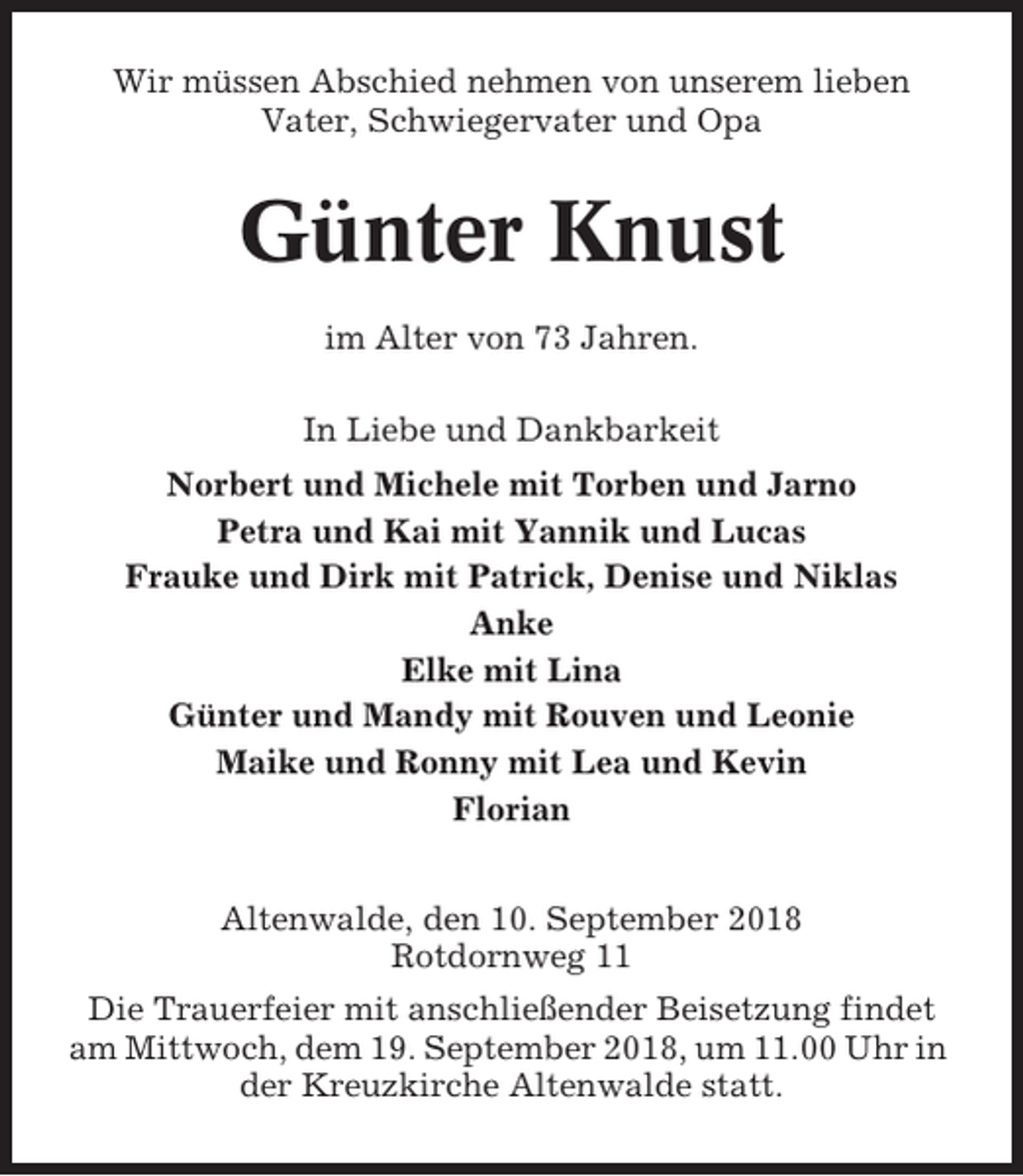 <p>Wir müssen Abschied nehmen von unserem lieben<br />Vater, Schwiegervater und Opa</p><p>Günter Knust<br />im Alter von 73 Jahren.<br />In Liebe und Dankbarkeit<br />Norbert und Michele mit Torben und Jarno<br />Petra und Kai mit Yannik und Lucas<br />Frauke und Dirk mit Patrick, Denise und Niklas<br />Anke<br />Elke mit Lina<br />Günter und Mandy mit Rouven und Leonie<br />Maike und Ronny mit Lea und Kevin<br />Florian<br />Altenwalde, den 10. September 2018<br />Rotdornweg 11<br />Die Trauerfeier mit anschließender Beisetzung findet<br />am Mittwoch, dem 19. September 2018, um 11.00 Uhr in<br />der Kreuzkirche Altenwalde statt.</p>