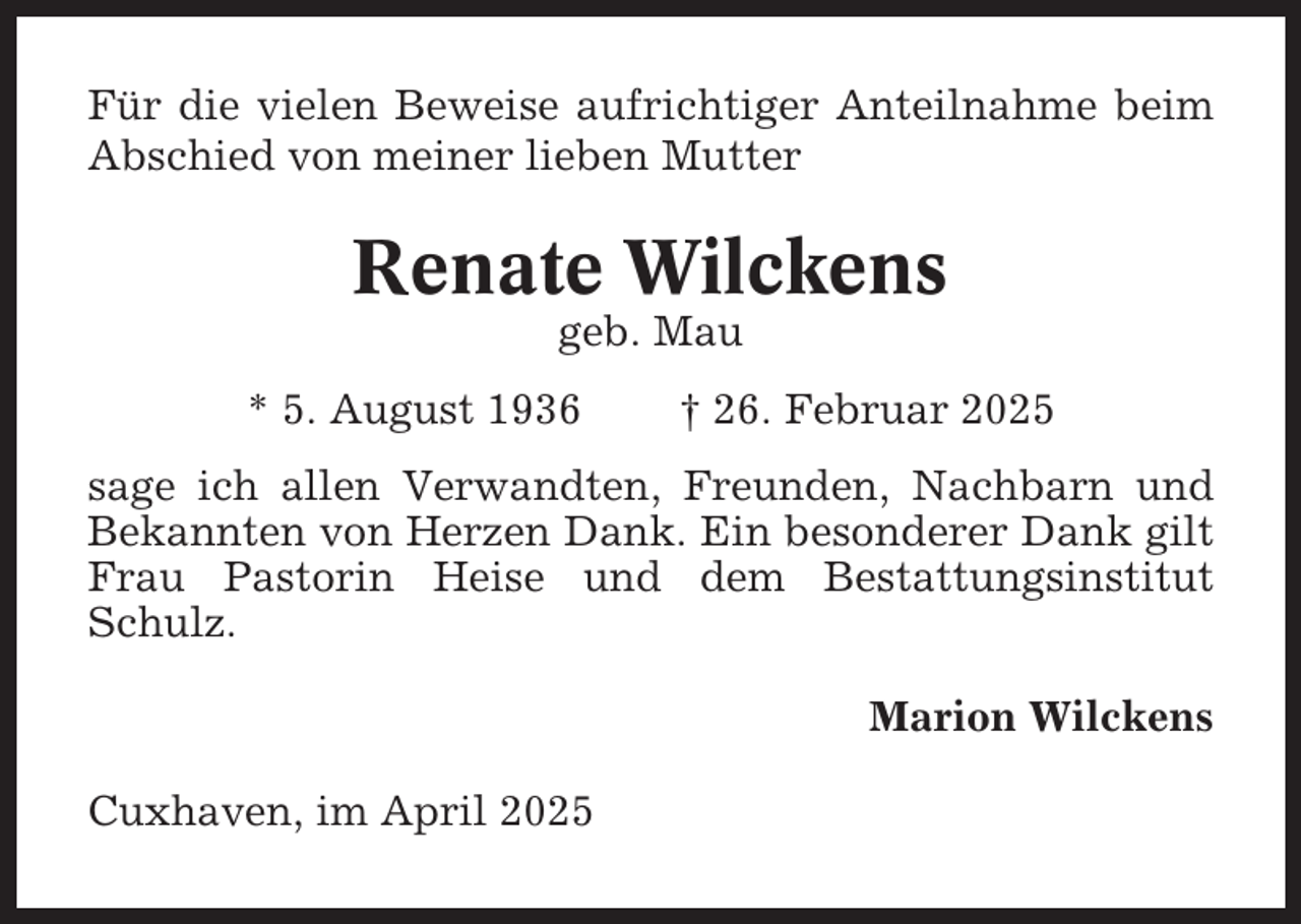 <p>Für die vielen Beweise aufrichtiger Anteilnahme beim<br />Abschied von meiner lieben Mutter</p><p>Renate Wilckens<br />geb. Mau<br />* 5. August 1936</p><p>† 26. Februar 2025</p><p>sage ich allen Verwandten, Freunden, Nachbarn und<br />Bekannten von Herzen Dank. Ein besonderer Dank gilt<br />Frau Pastorin Heise und dem Bestattungsinstitut<br />Schulz.<br />Marion Wilckens<br />Cuxhaven, im April 2025</p>