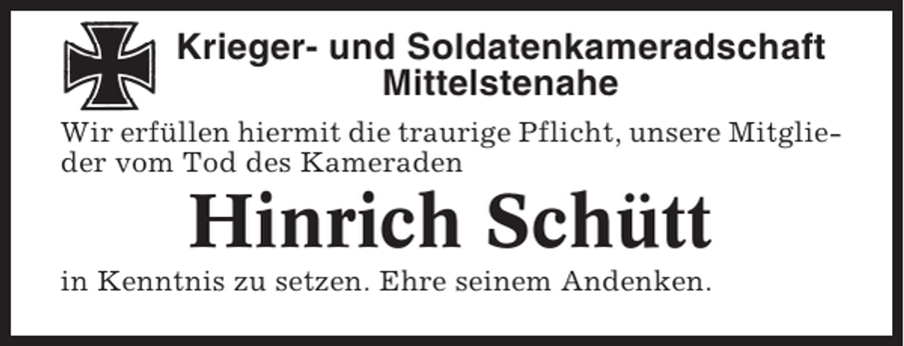 <p>Krieger- und Soldatenkameradschaft<br />Mittelstenahe<br />Wir erfüllen hiermit die traurige Pflicht, unsere Mitglieder vom Tod des Kameraden</p><p>Hinrich Schütt<br />in Kenntnis zu setzen. Ehre seinem Andenken.</p>
