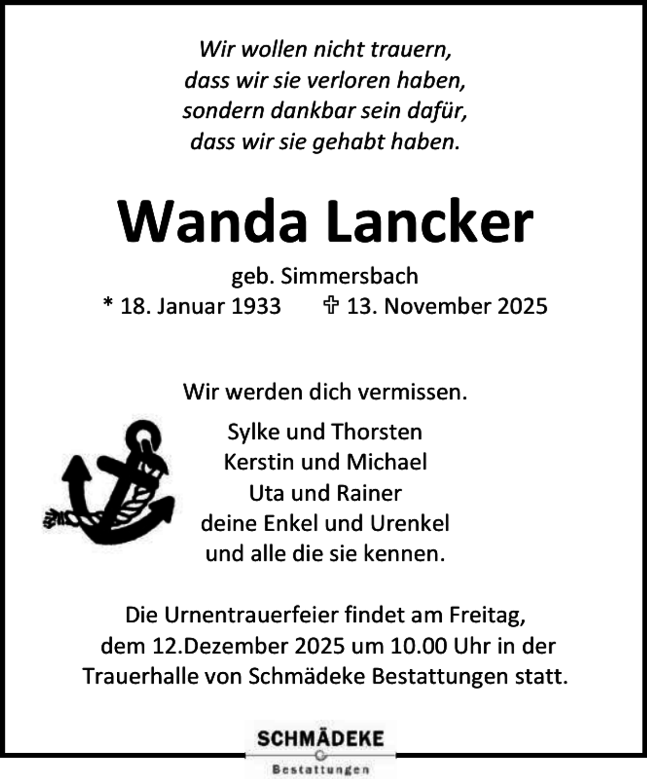 <p>Wir wollen nicht trauern,<br />dass wir sie verloren haben,<br />sondern dankbar sein dafür,<br />dass wir sie gehabt haben.</p><p>Wanda Lancker</p><p>geb. Simmersbach<br />* 18. Januar 1933<br /> 13. November 2025<br />Wir werden dich vermissen.<br />Sylke und Thorsten<br />Kerstin und Michael<br />Uta und Rainer<br />deine Enkel und Urenkel<br />und alle die sie kennen.<br />Die Urnentrauerfeier findet am Freitag,<br />dem 12.Dezember 2025 um 10.00 Uhr in der<br />Trauerhalle von Schmädeke Bestattungen statt.</p>