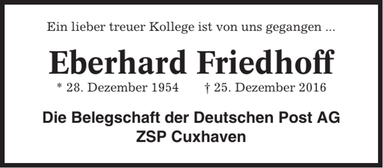 <p>Ein lieber treuer Kollege ist von uns gegangen ...</p><p>Eberhard Friedhoff<br />* 28. Dezember 1954</p><p>† 25. Dezember 2016</p><p>Die Belegschaft der Deutschen Post AG<br />ZSP Cuxhaven</p>